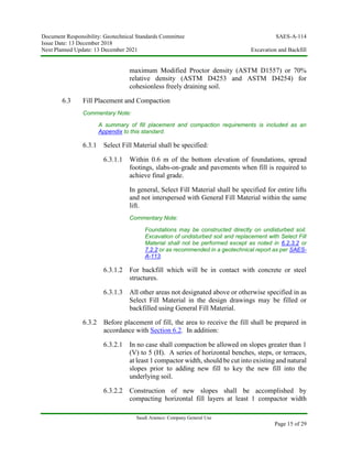 Document Responsibility: Geotechnical Standards Committee SAES-A-114
Issue Date: 13 December 2018
Next Planned Update: 13 December 2021 Excavation and Backfill
Saudi Aramco: Company General Use
Page 15 of 29
maximum Modified Proctor density (ASTM D1557) or 70%
relative density (ASTM D4253 and ASTM D4254) for
cohesionless freely draining soil.
6.3 Fill Placement and Compaction
Commentary Note:
A summary of fill placement and compaction requirements is included as an
Appendix to this standard.
6.3.1 Select Fill Material shall be specified:
6.3.1.1 Within 0.6 m of the bottom elevation of foundations, spread
footings, slabs-on-grade and pavements when fill is required to
achieve final grade.
In general, Select Fill Material shall be specified for entire lifts
and not interspersed with General Fill Material within the same
lift.
Commentary Note:
Foundations may be constructed directly on undisturbed soil.
Excavation of undisturbed soil and replacement with Select Fill
Material shall not be performed except as noted in 6.2.3.2 or
7.2.2 or as recommended in a geotechnical report as per SAES-
A-113.
6.3.1.2 For backfill which will be in contact with concrete or steel
structures.
6.3.1.3 All other areas not designated above or otherwise specified in as
Select Fill Material in the design drawings may be filled or
backfilled using General Fill Material.
6.3.2 Before placement of fill, the area to receive the fill shall be prepared in
accordance with Section 6.2. In addition:
6.3.2.1 In no case shall compaction be allowed on slopes greater than 1
(V) to 5 (H). A series of horizontal benches, steps, or terraces,
at least 1 compactor width, should be cut into existing and natural
slopes prior to adding new fill to key the new fill into the
underlying soil.
6.3.2.2 Construction of new slopes shall be accomplished by
compacting horizontal fill layers at least 1 compactor width
 