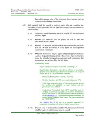 Document Responsibility: Geotechnical Standards Committee SAES-A-114
Issue Date: 13 December 2018
Next Planned Update: 13 December 2021 Excavation and Backfill
Saudi Aramco: Company General Use
Page 16 of 29
beyond the design edge of the slope and then trimming back to
achieve the final slope dimensions.
6.3.3 Fill material shall be placed in uniform loose lifts not exceeding the
following criteria, provided that the specified compaction is achieved for
the full depth.
6.3.3.1 Select Fill Material shall be placed in lifts of 200 mm maximum
in loose depth.
6.3.3.2 General Fill Material shall be placed in lifts of 300 mm
maximum in loose depth.
6.3.3.3 General Fill Material and Select Fill Material shall be placed in
lifts of 100 mm maximum in loose depth for hand-operated
compaction equipment.
6.3.3.4 Other lift thicknesses may be approved by the appropriate Saudi
Aramco Inspection Representative based on a field test section
using the intended compaction equipment and verification that
compaction was achieved for the full depth.
Commentary Notes:
Impact rollers can compact soils in lifts exceeding 1 m.
Rapid Impact Compaction (sometimes referred to as shallow
dynamic compaction or rapid dynamic compaction) can compact
soils in lifts up to 4 m provided the following:
o Presence of non-cohesive (sandy) materials.
o Particles finer than No. 200 sieve shall not exceed 15%.
o Trials to be undertaken (prior of the main production works)
for verifying the suitability of such method and the
parameters to be utilized.
o In-situ Cone Penetration Tests (CPT) should be used for
verifying compliance to project specifications (acceptance
criteria are related to the requirements of Relative Density
as per Section 6.3.6). Such tests should be undertaken on
treated ground between Rapid Impact Compaction points as
per ASTM D5778.
See Section 6.4.2.6 for use of a method statement for
compaction procedure with reduced testing requirements.
6.3.3.5 If clean sand or dune sand is used for fill, the compacted sand
shall be kept wet until the next layer is placed.
 