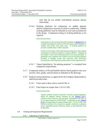 Document Responsibility: Geotechnical Standards Committee SAES-A-114
Issue Date: 13 December 2018
Next Planned Update: 13 December 2021 Excavation and Backfill
Saudi Aramco: Company General Use
Page 19 of 29
soils that do not exhibit well-defined moisture density
relationship.
6.3.6.6 Working platforms for compaction on subkha deposits
shall be compacted as necessary to achieve a stable base. Subkha
working platforms must be indicated as such and accounted for
in the design. Compaction testing of working platforms is not
required.
Commentary Notes:
Compaction to the required densities indicated in Section 6.3 are
virtually impossible to achieve in the first layer placed directly on
subkha and similar very weak soils. A working platform to
provide a stable base is often required.
A 500 mm thick layer of fill material placed directly on the subkha
compacted as well as possible is usually sufficient. Stripping of
the subkha “crust” prior to fill placement is not recommended. A
geotextile layer between the subkha and the working platform
provides a capillary break and improves both short-term
(construction) and long-term performance of the engineered fill.
6.3.6.7 Topsoil identified as “for planting purposes” is exempted from
compaction requirements.
6.3.7 Compacted surfaces of fill and backfill shall be finish graded to the cross
sections, lines, grades, and elevations as indicated on the drawings.
6.3.8 Surficial erosion protection, as approved by the Company Representative,
shall be provided when:
6.3.8.1 Clean sand or dune sand is used for fill, or
6.3.8.2 Final slopes are steeper than 1 (V) to 5 (H).
Commentary Note:
Typical surficial erosion protection includes grass/vegetation,
select fill material (where required as per Section 6.3.1),
cohesive marl minimum 150 mm thick, classified as SC, ML, or
CL as determined by ASTM D2487, compacted as per Section
6.3.6 (not applicable to slopes steeper than 1 (V) to 5 (H)), soil-
cement (minimum 5% cement by weight), chemical or polymer
spray, asphalt/concrete surfacing, riprap, or geomaterials such
as geocells.
6.4 Testing and Inspection Requirements
6.4.1 Laboratory Control Tests
 