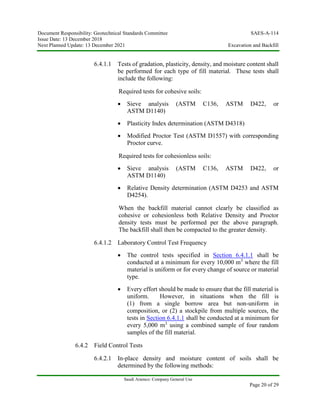 Document Responsibility: Geotechnical Standards Committee SAES-A-114
Issue Date: 13 December 2018
Next Planned Update: 13 December 2021 Excavation and Backfill
Saudi Aramco: Company General Use
Page 20 of 29
6.4.1.1 Tests of gradation, plasticity, density, and moisture content shall
be performed for each type of fill material. These tests shall
include the following:
Required tests for cohesive soils:
 Sieve analysis (ASTM C136, ASTM D422, or
ASTM D1140)
 Plasticity Index determination (ASTM D4318)
 Modified Proctor Test (ASTM D1557) with corresponding
Proctor curve.
Required tests for cohesionless soils:
 Sieve analysis (ASTM C136, ASTM D422, or
ASTM D1140)
 Relative Density determination (ASTM D4253 and ASTM
D4254).
When the backfill material cannot clearly be classified as
cohesive or cohesionless both Relative Density and Proctor
density tests must be performed per the above paragraph.
The backfill shall then be compacted to the greater density.
6.4.1.2 Laboratory Control Test Frequency
 The control tests specified in Section 6.4.1.1 shall be
conducted at a minimum for every 10,000 m3
where the fill
material is uniform or for every change of source or material
type.
 Every effort should be made to ensure that the fill material is
uniform. However, in situations when the fill is
(1) from a single borrow area but non-uniform in
composition, or (2) a stockpile from multiple sources, the
tests in Section 6.4.1.1 shall be conducted at a minimum for
every 5,000 m3
using a combined sample of four random
samples of the fill material.
6.4.2 Field Control Tests
6.4.2.1 In-place density and moisture content of soils shall be
determined by the following methods:
 