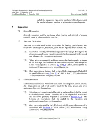 Document Responsibility: Geotechnical Standards Committee SAES-A-114
Issue Date: 13 December 2018
Next Planned Update: 13 December 2021 Excavation and Backfill
Saudi Aramco: Company General Use
Page 22 of 29
include the equipment type, serial numbers, lift thicknesses, and
the number of passes required to achieve the required density.
7 Excavation
7.1 General Excavation
General excavation shall be performed after clearing and stripped of organic
material, trash, or other unsuitable material.
7.2 Structural Excavation
Structural excavation shall include excavations for footings, grade beams, pits,
basements, retaining walls, man holes, catch basins, pipeline thrust anchors, etc.
7.2.1 Excavation shall be performed as required by the design drawings to the
dimensions, grades, and elevations as noted and as required for formwork
and allowance for compaction equipment.
7.2.2 When soft or compressible soil is encountered at footing grades as shown
on the drawings, such soil shall be removed and replaced with compacted
Select Fill as specified in sections 6.2 and 6.3, CLSM, or lean (1,000 psi
minimum 28-day compressive strength) concrete.
7.2.3 Over-excavation at footings shall be backfilled with compacted Select Fill
as specified in sections 6.2 and 6.3, CLSM, or lean (1,000 psi minimum
28-day compressive strength) concrete.
7.3 Earthen Structures
Earthen structures include permanent work items such as ponds, canals, ditches,
etc. Excavation for such work shall be made to the lines, grades, and cross
sections as shown on the drawings.
7.3.1 Side slopes of excavations shall be cut true and straight and shall be graded
to the design cross section. Unstable soil in the slopes shall be removed
and the slopes properly prepared as described in Section 6.3.2. The
bottoms of excavations shall be graded to the elevations and
configurations as shown on the drawings.
7.3.2 Over excavation shall be backfilled with suitable material compacted in
accordance with Section 6.3, CLSM, or lean (1,000 psi minimum 28-day
compressive strength) concrete.
 