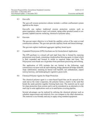 Document Responsibility: Geotechnical Standards Committee SAES-A-114
Issue Date: 13 December 2018
Next Planned Update: 13 December 2021 Excavation and Backfill
Saudi Aramco: Company General Use
Page 25 of 29
8.3 Geo-cells
The geo-cell erosion protection scheme includes a cellular confinement system
applied on the slopes.
Geo-cells can replace traditional erosion protection systems such as
grass/vegetation, cohesive marl, soil-cement, riprap either grouted (usual) or un-
grouted, asphalt/concrete surfacing, chemical or polymer spray.
8.4 Geo-nets
The geo-net major objective is to break the capillary action of the water at road
construction schemes. The geo-nets provide capillary break and lateral drainage.
The geo-nets replace traditional aggregate capillary break layers.
8.5 Expanded Polystyrene (EPS) Geofoam use for Geotechnical Application
The EPS geofoam is a closed cell and rigid foam that is formed by exposing
polystyrene resin beads, containing a hydrocarbon blowing agent, to steam which
is then expanded and formed in molds to required shape and form. The
Polystyrene resin beads are a byproduct from petroleum processing and refining.
The application of EPS includes but not limited to the following: road
construction over poor soils & road widening, bridge abutment & bridge underfill,
slope stabilization, retaining & buried wall backfill, rail embankment, airport
runway/taxiway, and landscaping & vegetative green roofs.
8.6 Chemical Polymer Agents for Slope Protection
The chemical polymer agent is a water-based liquid that can be sprayed on the
sand and as the water evaporates, the polymer forms a matrix in the sand that
bonds the sands particles together forming hard crust. The material can be used
for slope protection from erosion and it can be considered as an alternative to the
marl cap in some applications such as in sand berms covering pipeline.
Several advantages can be realized by utilizing the chemical polymer such as
schedule improvement and relatively low cost compare to the other alternatives.
The material is eco-friendly and easy to apply using standard equipment.
 