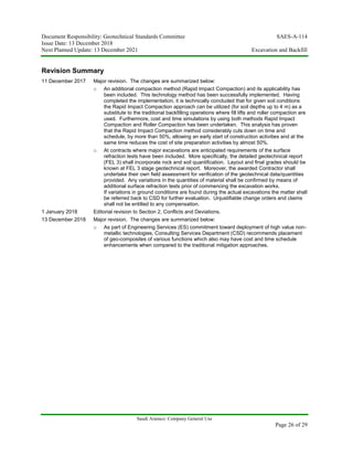 Document Responsibility: Geotechnical Standards Committee SAES-A-114
Issue Date: 13 December 2018
Next Planned Update: 13 December 2021 Excavation and Backfill
Saudi Aramco: Company General Use
Page 26 of 29
Revision Summary
11 December 2017 Major revision. The changes are summarized below:
o An additional compaction method (Rapid Impact Compaction) and its applicability has
been included. This technology method has been successfully implemented. Having
completed the implementation, it is technically concluded that for given soil conditions
the Rapid Impact Compaction approach can be utilized (for soil depths up to 4 m) as a
substitute to the traditional backfilling operations where fill lifts and roller compaction are
used. Furthermore, cost and time simulations by using both methods Rapid Impact
Compaction and Roller Compaction has been undertaken. This analysis has proven
that the Rapid Impact Compaction method considerably cuts down on time and
schedule, by more than 50%, allowing an early start of construction activities and at the
same time reduces the cost of site preparation activities by almost 50%.
o At contracts where major excavations are anticipated requirements of the surface
refraction tests have been included. More specifically, the detailed geotechnical report
(FEL 3) shall incorporate rock and soil quantification. Layout and final grades should be
known at FEL 3 stage geotechnical report. Moreover, the awarded Contractor shall
undertake their own field assessment for verification of the geotechnical data/quantities
provided. Any variations in the quantities of material shall be confirmed by means of
additional surface refraction tests prior of commencing the excavation works.
If variations in ground conditions are found during the actual excavations the matter shall
be referred back to CSD for further evaluation. Unjustifiable change orders and claims
shall not be entitled to any compensation.
1 January 2018 Editorial revision to Section 2, Conflicts and Deviations.
13 December 2018 Major revision. The changes are summarized below:
o As part of Engineering Services (ES) commitment toward deployment of high value non-
metallic technologies, Consulting Services Department (CSD) recommends placement
of geo-composites of various functions which also may have cost and time schedule
enhancements when compared to the traditional mitigation approaches.
 