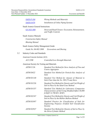 Document Responsibility: Geotechnical Standards Committee SAES-A-114
Issue Date: 13 December 2018
Next Planned Update: 13 December 2021 Excavation and Backfill
Saudi Aramco: Company General Use
Page 3 of 29
SAES-P-104 Wiring Methods and Materials
SAES-S-070 Installation of Utility Piping Systems
Saudi Aramco General Instructions
GI-1021.000 Street and Road Closure: Excavation, Reinstatement,
and Traffic Controls
Saudi Aramco Manuals
Construction Safety Manual
Blasting Manual
Saudi Aramco Safety Management Guide
Guide No. 06-002-2008 Excavations and Shoring
3.2 Industry Codes and Standards
American Concrete Institute (ACI)
ACI 229R Controlled Low-Strength Materials
American Society for Testing and Materials
ASTM C136 Standard Test Method for Sieve Analysis of Fine and
Coarse Aggregates
ASTM D422 Standard Test Method for Particle-Size Analysis of
Soils
ASTM D1140 Standard Test Method for Amount of Material in
Soils Finer than the No. 200 (75-um) Sieve
ASTM D1556 Standard Test Method for Density and Unit Weight of
Soil in Place by the Sand-Cone Method
ASTM D1557 Standard Test Method for Laboratory Compaction
Characteristics of Soil Using Modified Effort 56,000
ft-lbf/ft³ (2,700 KN- M/M³)
ASTM D2167 Standard Test Method for Density and Unit Weight of
Soil in Place by the Rubber Balloon Method
ASTM D2487 Standard Practice for Classification of Soils for
Engineering Purposes (Unified Soil Classification
System)
ASTM D2937 Standard Test Method for Density of Soil in Place by
the Drive-Cylinder Method
 