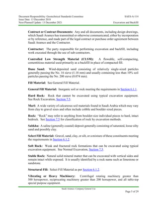 Document Responsibility: Geotechnical Standards Committee SAES-A-114
Issue Date: 13 December 2018
Next Planned Update: 13 December 2021 Excavation and Backfill
Saudi Aramco: Company General Use
Page 5 of 29
Contract or Contract Documents: Any and all documents, including design drawings,
which Saudi Aramco has transmitted or otherwise communicated, either by incorporation
or by reference, and made part of the legal contract or purchase order agreement between
Saudi Aramco and the Contractor.
Contractor: The party responsible for performing excavation and backfill, including
work executed through the use of sub-contractors.
Controlled Low Strength Material (CLSM): A flowable, self-compacting,
cementitious material used primarily as a backfill in place of compacted fill.
Dune Sand: Wind-deposited sand consisting of relatively single-sized particles
generally passing the No. 16 sieve (1.18 mm) and usually containing less than 10% soil
particles passing the No. 200 sieve (0.074 mm).
Fill Material: See General Fill Material.
General Fill Material: Inorganic soil or rock meeting the requirements in Section 6.1.1.
Hard Rock: Rock that cannot be excavated using typical excavation equipment.
See Rock Excavation, Section 7.5.
Marl: A wide variety of calcareous soil materials found in Saudi Arabia which may vary
from clay to gravel sizes and often include cobble and boulder sized pieces.
Rock: “Rock” may refer to anything from boulder-size individual pieces to hard, intact
bedrock. See Section 7.5 for classification of rock by excavation methods.
Sabkha: A saline (generally coastal) deposit generally consisting of saturated, loose silty
sand and possibly clay.
Select Fill Material: Gravel, sand, clay, or silt, or a mixture of these constituents meeting
the requirements in Section 6.1.2.
Soft Rock: Weak and fractured rock formations that can be excavated using typical
excavation equipment. See Normal Excavation, Section 7.5.
Stable Rock: Natural solid mineral matter that can be excavated with vertical sides and
remain intact while exposed. It is usually identified by a rock name such as limestone or
sandstone.
Structural Fill: Select Fill Material as per Section 6.1.2.
Vibrating or Heavy Machinery: Centrifugal rotating machinery greater than
500 horsepower, reciprocating machinery greater than 200 horsepower, and all table-top
special purpose equipment.
 