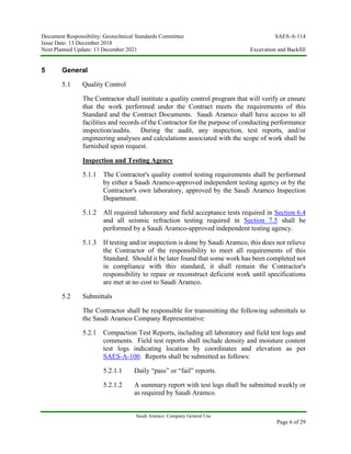 Document Responsibility: Geotechnical Standards Committee SAES-A-114
Issue Date: 13 December 2018
Next Planned Update: 13 December 2021 Excavation and Backfill
Saudi Aramco: Company General Use
Page 6 of 29
5 General
5.1 Quality Control
The Contractor shall institute a quality control program that will verify or ensure
that the work performed under the Contract meets the requirements of this
Standard and the Contract Documents. Saudi Aramco shall have access to all
facilities and records of the Contractor for the purpose of conducting performance
inspection/audits. During the audit, any inspection, test reports, and/or
engineering analyses and calculations associated with the scope of work shall be
furnished upon request.
Inspection and Testing Agency
5.1.1 The Contractor's quality control testing requirements shall be performed
by either a Saudi Aramco-approved independent testing agency or by the
Contractor's own laboratory, approved by the Saudi Aramco Inspection
Department.
5.1.2 All required laboratory and field acceptance tests required in Section 6.4
and all seismic refraction testing required in Section 7.5 shall be
performed by a Saudi Aramco-approved independent testing agency.
5.1.3 If testing and/or inspection is done by Saudi Aramco, this does not relieve
the Contractor of the responsibility to meet all requirements of this
Standard. Should it be later found that some work has been completed not
in compliance with this standard, it shall remain the Contractor's
responsibility to repair or reconstruct deficient work until specifications
are met at no cost to Saudi Aramco.
5.2 Submittals
The Contractor shall be responsible for transmitting the following submittals to
the Saudi Aramco Company Representative:
5.2.1 Compaction Test Reports, including all laboratory and field test logs and
comments. Field test reports shall include density and moisture content
test logs indicating location by coordinates and elevation as per
SAES-A-100. Reports shall be submitted as follows:
5.2.1.1 Daily “pass” or “fail” reports.
5.2.1.2 A summary report with test logs shall be submitted weekly or
as required by Saudi Aramco.
 
