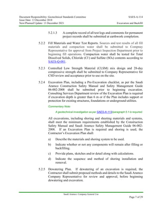 Document Responsibility: Geotechnical Standards Committee SAES-A-114
Issue Date: 13 December 2018
Next Planned Update: 13 December 2021 Excavation and Backfill
Saudi Aramco: Company General Use
Page 7 of 29
5.2.1.3 A complete record of all test logs and comments for permanent
project records shall be submitted at earthwork completion.
5.2.2 Fill Materials and Water Test Reports. Sources and test results of all fill
materials and compaction water shall be submitted to Compnay
Representative for approval from Project Inspection Department prior to
beginning fill operations. Compaction water shall be tested for Total
Dissolved Solids, Chloride (Cl-
) and Sulfate (SO4) contents according to
SAES-Q-001.
5.2.3 Controlled Low Strength Material (CLSM) mix design and 28-day
compressive strength shall be submitted to Company Representative for
CSD review and acceptance prior to use on the site.
5.2.4 Excavation Plan, including a Pre-Excavation checklist, as per the Saudi
Aramco Construction Safety Manual and Safety Management Guide
06-002-2008 shall be submitted prior to beginning excavation.
Consulting Services Department review of the Excavation Plan is required
if excavation depth is greater than 6 m or if the Plan includes support or
protection for existing structures, foundations or underground utilities.
Commentary Note:
A geotechnical investigation as per SAES-A-113/paragraph 5.1 is required.
All excavations, including shoring and sheeting materials and systems,
shall meet the minimum requirements established by the Construction
Safety Manual and Saudi Aramco Safety Management Guide 06-002-
2008. If an Excavation Plan is required and shoring is used, the
Contractor’s Excavation Plan shall:
a) Describe the materials and shoring system to be used.
b) Indicate whether or not any components will remain after filling or
backfilling.
c) Provide plans, sketches and/or detail along with calculations.
d) Indicate the sequence and method of shoring installation and
removal.
5.2.5 Dewatering Plan. If dewatering of an excavation is required, the
Contractor shall submit proposed methods and details to the Saudi Aramco
Company Representative for review and approval, before beginning
dewatering and excavation.
 