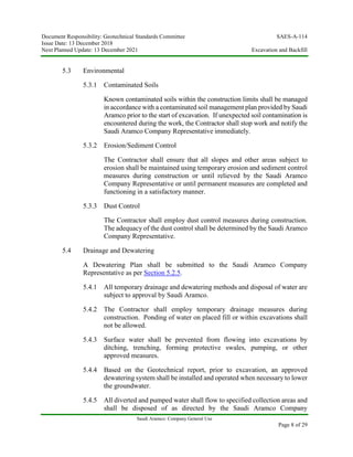 Document Responsibility: Geotechnical Standards Committee SAES-A-114
Issue Date: 13 December 2018
Next Planned Update: 13 December 2021 Excavation and Backfill
Saudi Aramco: Company General Use
Page 8 of 29
5.3 Environmental
5.3.1 Contaminated Soils
Known contaminated soils within the construction limits shall be managed
in accordance with a contaminated soil management plan provided by Saudi
Aramco prior to the start of excavation. If unexpected soil contamination is
encountered during the work, the Contractor shall stop work and notify the
Saudi Aramco Company Representative immediately.
5.3.2 Erosion/Sediment Control
The Contractor shall ensure that all slopes and other areas subject to
erosion shall be maintained using temporary erosion and sediment control
measures during construction or until relieved by the Saudi Aramco
Company Representative or until permanent measures are completed and
functioning in a satisfactory manner.
5.3.3 Dust Control
The Contractor shall employ dust control measures during construction.
The adequacy of the dust control shall be determined by the Saudi Aramco
Company Representative.
5.4 Drainage and Dewatering
A Dewatering Plan shall be submitted to the Saudi Aramco Company
Representative as per Section 5.2.5.
5.4.1 All temporary drainage and dewatering methods and disposal of water are
subject to approval by Saudi Aramco.
5.4.2 The Contractor shall employ temporary drainage measures during
construction. Ponding of water on placed fill or within excavations shall
not be allowed.
5.4.3 Surface water shall be prevented from flowing into excavations by
ditching, trenching, forming protective swales, pumping, or other
approved measures.
5.4.4 Based on the Geotechnical report, prior to excavation, an approved
dewatering system shall be installed and operated when necessary to lower
the groundwater.
5.4.5 All diverted and pumped water shall flow to specified collection areas and
shall be disposed of as directed by the Saudi Aramco Company
 