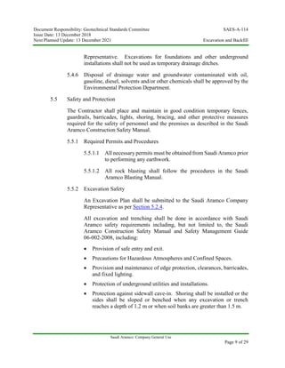 Document Responsibility: Geotechnical Standards Committee SAES-A-114
Issue Date: 13 December 2018
Next Planned Update: 13 December 2021 Excavation and Backfill
Saudi Aramco: Company General Use
Page 9 of 29
Representative. Excavations for foundations and other underground
installations shall not be used as temporary drainage ditches.
5.4.6 Disposal of drainage water and groundwater contaminated with oil,
gasoline, diesel, solvents and/or other chemicals shall be approved by the
Environmental Protection Department.
5.5 Safety and Protection
The Contractor shall place and maintain in good condition temporary fences,
guardrails, barricades, lights, shoring, bracing, and other protective measures
required for the safety of personnel and the premises as described in the Saudi
Aramco Construction Safety Manual.
5.5.1 Required Permits and Procedures
5.5.1.1 All necessary permits must be obtained from Saudi Aramco prior
to performing any earthwork.
5.5.1.2 All rock blasting shall follow the procedures in the Saudi
Aramco Blasting Manual.
5.5.2 Excavation Safety
An Excavation Plan shall be submitted to the Saudi Aramco Company
Representative as per Section 5.2.4.
All excavation and trenching shall be done in accordance with Saudi
Aramco safety requirements including, but not limited to, the Saudi
Aramco Construction Safety Manual and Safety Management Guide
06-002-2008, including:
 Provision of safe entry and exit.
 Precautions for Hazardous Atmospheres and Confined Spaces.
 Provision and maintenance of edge protection, clearances, barricades,
and fixed lighting.
 Protection of underground utilities and installations.
 Protection against sidewall cave-in. Shoring shall be installed or the
sides shall be sloped or benched when any excavation or trench
reaches a depth of 1.2 m or when soil banks are greater than 1.5 m.
 