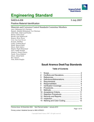 Previous Issue: 29 December 2004 Next Planned Update: 1 January 2010
Page 1 of 15
Primary contact: Abdelhak Kermad on 966-3-8760231
Copyright©Saudi Aramco 2007. All rights reserved.
Engineering Standard
SAES-A-206 3 July 2007
Positive Material Identification
Materials and Corrosion Control Standards Committee Members
Anezi, Mohammed Ali, Chairman
Rumaih, Abdullah Mohammad, Vice Chairman
Abdul Hadi, Abdul Latif Ibrahim
Bannai, Nabeel Saad
Buraiki, Iyad Abdulrazzak
Burgess, Brian Wayne
Cruz, Czar Ivan Tecson
Kermad, Abdelhak
Lobley, Graham Russel
Mehdi, Mauyed Sahib
Moore, Mark Andrew
Mugbel, Wajdi Mohammad
Nasri, Nadhir Ibrahim
Niemeyer, Dennis Charles
Nuaim, Tareq Abdulaziz
Omari, Ahmad Saleh
Rao, Sanyasi
Tems, Robin Douglas
Saudi Aramco DeskTop Standards
Table of Contents
1 Scope............................................................. 2
2 Conflicts and Deviations................................. 2
3 References..................................................... 2
4 Definitions/Abbreviations................................ 3
5 Requirements................................................. 4
6 Responsibilities.............................................. 6
7 Verification Coverage..................................... 7
8 Procedures..................................................... 9
9 Methods......................................................... 9
10 Acceptance Criteria...................................... 11
11 Rejection Procedures................................... 11
12 Records and Reports................................... 11
13 Inspection..................................................... 13
14 Marking and Color Coding........................... 13
 