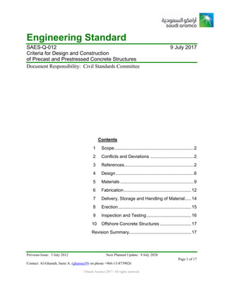 Previous Issue: 3 July 2012 Next Planned Update: 9 July 2020
Page 1 of 17
Contact: Al-Ghamdi, Sami A. (ghamsa39) on phone +966-13-8739026
©Saudi Aramco 2017. All rights reserved.
Engineering Standard
SAES-Q-012 9 July 2017
Criteria for Design and Construction
of Precast and Prestressed Concrete Structures
Document Responsibility: Civil Standards Committee
Contents
1 Scope................................................................2
2 Conflicts and Deviations ...................................2
3 References........................................................2
4 Design...............................................................6
5 Materials ...........................................................9
6 Fabrication ......................................................12
7 Delivery, Storage and Handling of Material.....14
8 Erection...........................................................15
9 Inspection and Testing....................................16
10 Offshore Concrete Structures .........................17
Revision Summary..................................................17
 