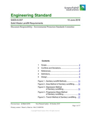 Previous Issue: 22 March 2016 Next Planned Update: 28 October 2019
Page 1 of 17
Primary contact: Shana’a, Jihad on +966-13-8809398
Copyright©Saudi Aramco 2016. All rights reserved.
Engineering Standard
SAES-S-007 10 June 2018
Solid Waste Landfill Requirements
Document Responsibility: Environmental Protection Standards Committee
Contents
1 Scope................................................................ 2
2 Conflicts and Deviations.................................... 2
3 References.........................................................2
4 Definitions.......................................................... 3
5 Design............................................................... 6
Figure 1 - Sanitary Landfill Methods...................... 13
Figure 2 - Area Method of Sanitary Landfilling....... 14
Figure 3 - Depression Method
of Sanitary Landfilling............................. 15
Figure 4 - Progressive Slope Method
of Sanitary Landfilling............................. 16
Figure 5 - Trench Method of Sanitary Landfilling... 17
 