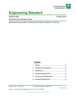 Previous Issue: 7 April 2015 Next Planned Update: 15 May 2019
Page 1 of 26
Contact: Al-Zahrani, Saleh Abdullah (zahrsa03) on +966-13-8809597
Copyright©Saudi Aramco 2016. All rights reserved
Engineering Standard
SAES-S-060 15 May 2016
Saudi Aramco Plumbing Code
Document Responsibility: Plumbing and Utilities Standards Committee
Contents
1 Scope..............................................................2
2 Conflicts and Deviations................................. 2
3 References..................................................... 2
4 General Requirements....................................4
5 Summary of Modifications...............................5
6 Detailed Modifications.....................................6
 