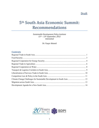 Draft


              5th South Asia Economic Summit:
                     Recommendations
                                         Sustainable Development Policy Institute
                                               11th – 13th September, 2012
                                                        Islamabad

                                                           Dr. Vaqar Ahmed



Contents
Regional Trade in South Asia ......................................................................................................... 1
Food Security .................................................................................................................................. 3
Regional Cooperation for Energy Security ..................................................................................... 4
Regional Trade in Agriculture ........................................................................................................ 6
Regional Cooperation on Water...................................................................................................... 8
Transport & Logistics Corridors in South Asia .............................................................................. 9
Liberalization of Services Trade in South Asia ............................................................................ 10
Competition Law & Policy in the South Asia .............................................................................. 11
Climate Change Challenges for Sustainable Development in South Asia ................................... 13
Migration across South Asia ......................................................................................................... 13
Development Agenda for a New South Asia ................................................................................ 14




                                                                        1
 