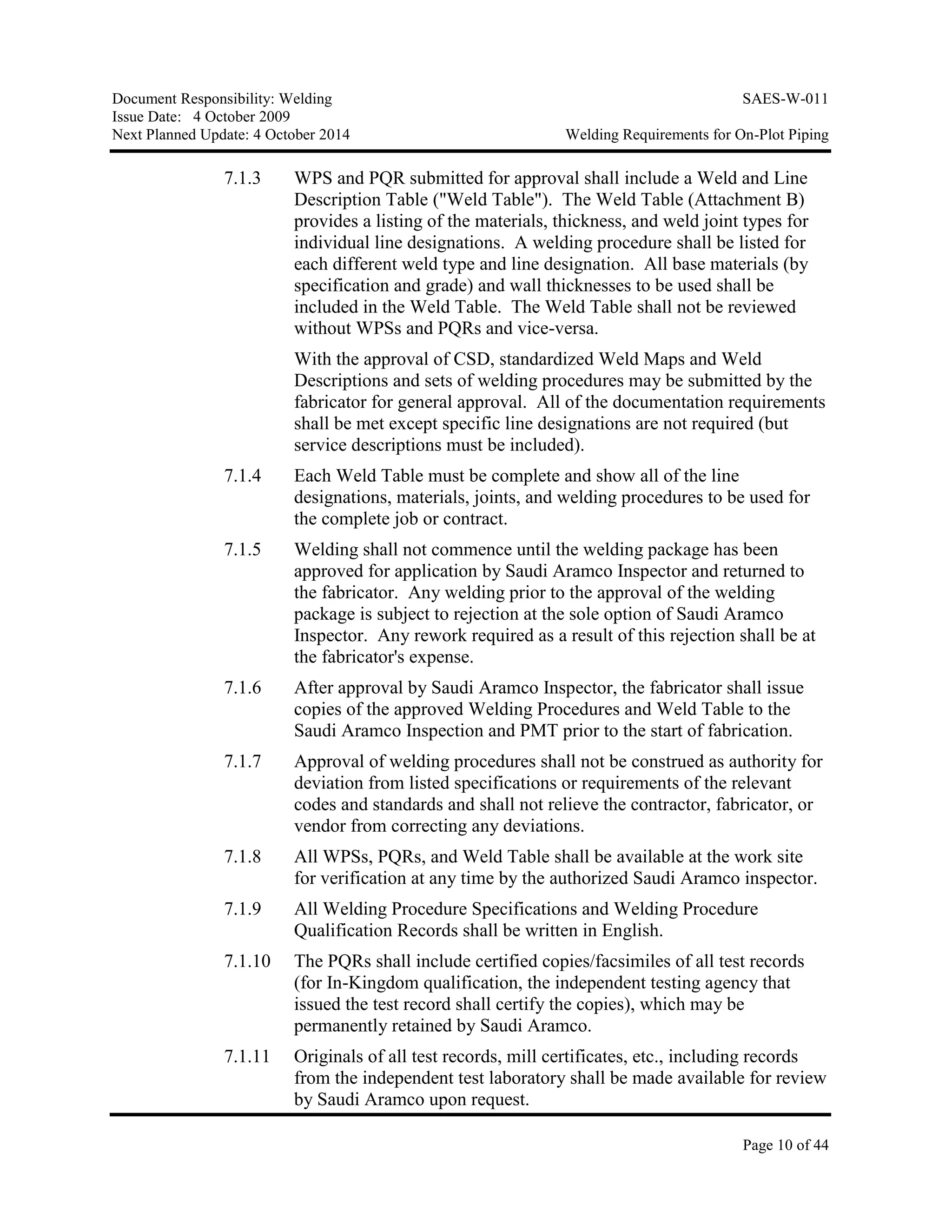 Document Responsibility: Welding SAES-W-011
Issue Date: 4 October 2009
Next Planned Update: 4 October 2014 Welding Requirements for On-Plot Piping
Page 10 of 44
7.1.3 WPS and PQR submitted for approval shall include a Weld and Line
Description Table ("Weld Table"). The Weld Table (Attachment B)
provides a listing of the materials, thickness, and weld joint types for
individual line designations. A welding procedure shall be listed for
each different weld type and line designation. All base materials (by
specification and grade) and wall thicknesses to be used shall be
included in the Weld Table. The Weld Table shall not be reviewed
without WPSs and PQRs and vice-versa.
With the approval of CSD, standardized Weld Maps and Weld
Descriptions and sets of welding procedures may be submitted by the
fabricator for general approval. All of the documentation requirements
shall be met except specific line designations are not required (but
service descriptions must be included).
7.1.4 Each Weld Table must be complete and show all of the line
designations, materials, joints, and welding procedures to be used for
the complete job or contract.
7.1.5 Welding shall not commence until the welding package has been
approved for application by Saudi Aramco Inspector and returned to
the fabricator. Any welding prior to the approval of the welding
package is subject to rejection at the sole option of Saudi Aramco
Inspector. Any rework required as a result of this rejection shall be at
the fabricator's expense.
7.1.6 After approval by Saudi Aramco Inspector, the fabricator shall issue
copies of the approved Welding Procedures and Weld Table to the
Saudi Aramco Inspection and PMT prior to the start of fabrication.
7.1.7 Approval of welding procedures shall not be construed as authority for
deviation from listed specifications or requirements of the relevant
codes and standards and shall not relieve the contractor, fabricator, or
vendor from correcting any deviations.
7.1.8 All WPSs, PQRs, and Weld Table shall be available at the work site
for verification at any time by the authorized Saudi Aramco inspector.
7.1.9 All Welding Procedure Specifications and Welding Procedure
Qualification Records shall be written in English.
7.1.10 The PQRs shall include certified copies/facsimiles of all test records
(for In-Kingdom qualification, the independent testing agency that
issued the test record shall certify the copies), which may be
permanently retained by Saudi Aramco.
7.1.11 Originals of all test records, mill certificates, etc., including records
from the independent test laboratory shall be made available for review
by Saudi Aramco upon request.
 