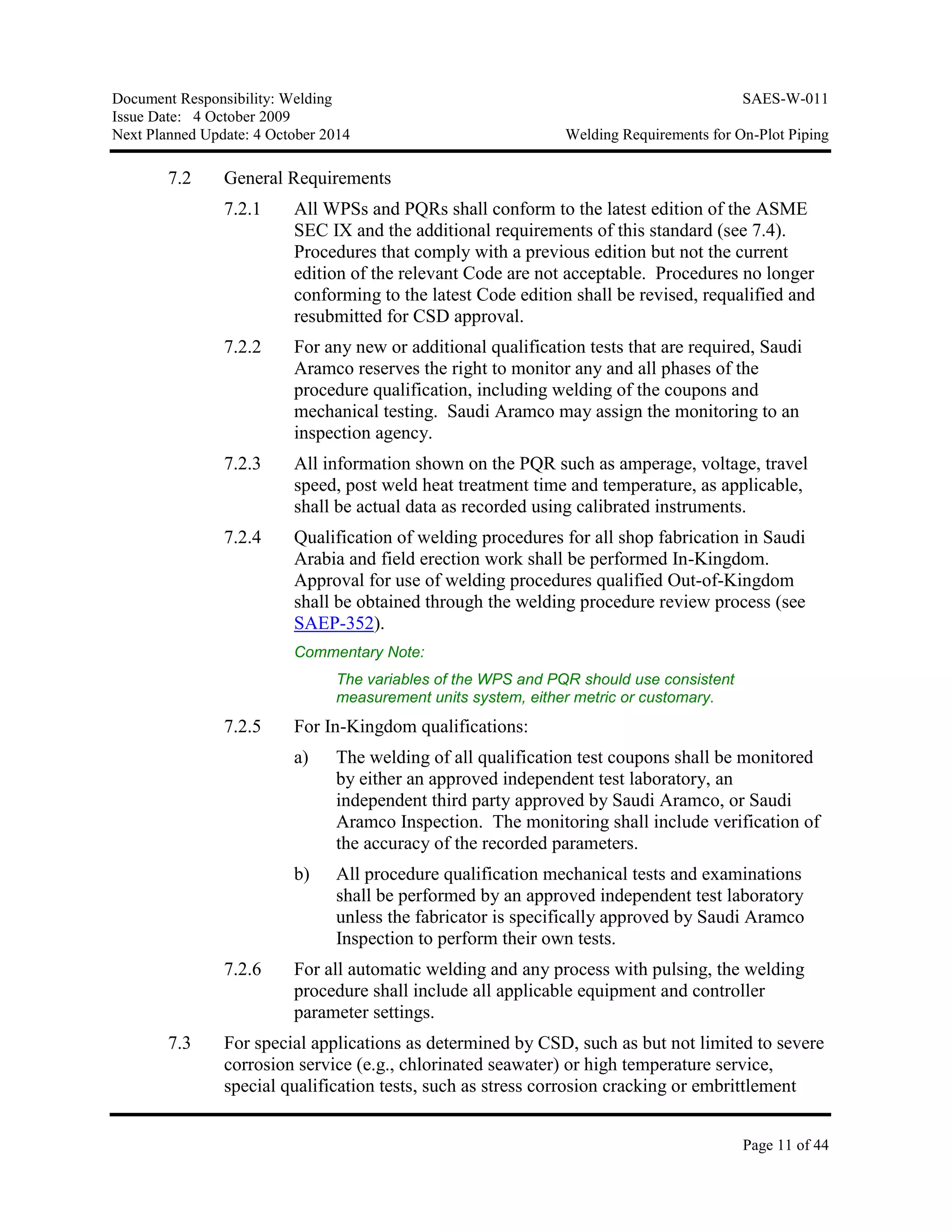 Document Responsibility: Welding SAES-W-011
Issue Date: 4 October 2009
Next Planned Update: 4 October 2014 Welding Requirements for On-Plot Piping
Page 11 of 44
7.2 General Requirements
7.2.1 All WPSs and PQRs shall conform to the latest edition of the ASME
SEC IX and the additional requirements of this standard (see 7.4).
Procedures that comply with a previous edition but not the current
edition of the relevant Code are not acceptable. Procedures no longer
conforming to the latest Code edition shall be revised, requalified and
resubmitted for CSD approval.
7.2.2 For any new or additional qualification tests that are required, Saudi
Aramco reserves the right to monitor any and all phases of the
procedure qualification, including welding of the coupons and
mechanical testing. Saudi Aramco may assign the monitoring to an
inspection agency.
7.2.3 All information shown on the PQR such as amperage, voltage, travel
speed, post weld heat treatment time and temperature, as applicable,
shall be actual data as recorded using calibrated instruments.
7.2.4 Qualification of welding procedures for all shop fabrication in Saudi
Arabia and field erection work shall be performed In-Kingdom.
Approval for use of welding procedures qualified Out-of-Kingdom
shall be obtained through the welding procedure review process (see
SAEP-352).
Commentary Note:
The variables of the WPS and PQR should use consistent
measurement units system, either metric or customary.
7.2.5 For In-Kingdom qualifications:
a) The welding of all qualification test coupons shall be monitored
by either an approved independent test laboratory, an
independent third party approved by Saudi Aramco, or Saudi
Aramco Inspection. The monitoring shall include verification of
the accuracy of the recorded parameters.
b) All procedure qualification mechanical tests and examinations
shall be performed by an approved independent test laboratory
unless the fabricator is specifically approved by Saudi Aramco
Inspection to perform their own tests.
7.2.6 For all automatic welding and any process with pulsing, the welding
procedure shall include all applicable equipment and controller
parameter settings.
7.3 For special applications as determined by CSD, such as but not limited to severe
corrosion service (e.g., chlorinated seawater) or high temperature service,
special qualification tests, such as stress corrosion cracking or embrittlement
 