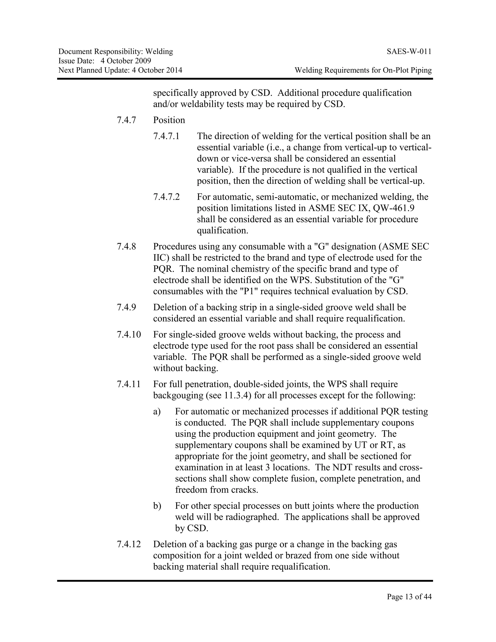 Document Responsibility: Welding SAES-W-011
Issue Date: 4 October 2009
Next Planned Update: 4 October 2014 Welding Requirements for On-Plot Piping
Page 13 of 44
specifically approved by CSD. Additional procedure qualification
and/or weldability tests may be required by CSD.
7.4.7 Position
7.4.7.1 The direction of welding for the vertical position shall be an
essential variable (i.e., a change from vertical-up to vertical-
down or vice-versa shall be considered an essential
variable). If the procedure is not qualified in the vertical
position, then the direction of welding shall be vertical-up.
7.4.7.2 For automatic, semi-automatic, or mechanized welding, the
position limitations listed in ASME SEC IX, QW-461.9
shall be considered as an essential variable for procedure
qualification.
7.4.8 Procedures using any consumable with a "G" designation (ASME SEC
IIC) shall be restricted to the brand and type of electrode used for the
PQR. The nominal chemistry of the specific brand and type of
electrode shall be identified on the WPS. Substitution of the "G"
consumables with the "P1" requires technical evaluation by CSD.
7.4.9 Deletion of a backing strip in a single-sided groove weld shall be
considered an essential variable and shall require requalification.
7.4.10 For single-sided groove welds without backing, the process and
electrode type used for the root pass shall be considered an essential
variable. The PQR shall be performed as a single-sided groove weld
without backing.
7.4.11 For full penetration, double-sided joints, the WPS shall require
backgouging (see 11.3.4) for all processes except for the following:
a) For automatic or mechanized processes if additional PQR testing
is conducted. The PQR shall include supplementary coupons
using the production equipment and joint geometry. The
supplementary coupons shall be examined by UT or RT, as
appropriate for the joint geometry, and shall be sectioned for
examination in at least 3 locations. The NDT results and cross-
sections shall show complete fusion, complete penetration, and
freedom from cracks.
b) For other special processes on butt joints where the production
weld will be radiographed. The applications shall be approved
by CSD.
7.4.12 Deletion of a backing gas purge or a change in the backing gas
composition for a joint welded or brazed from one side without
backing material shall require requalification.
 