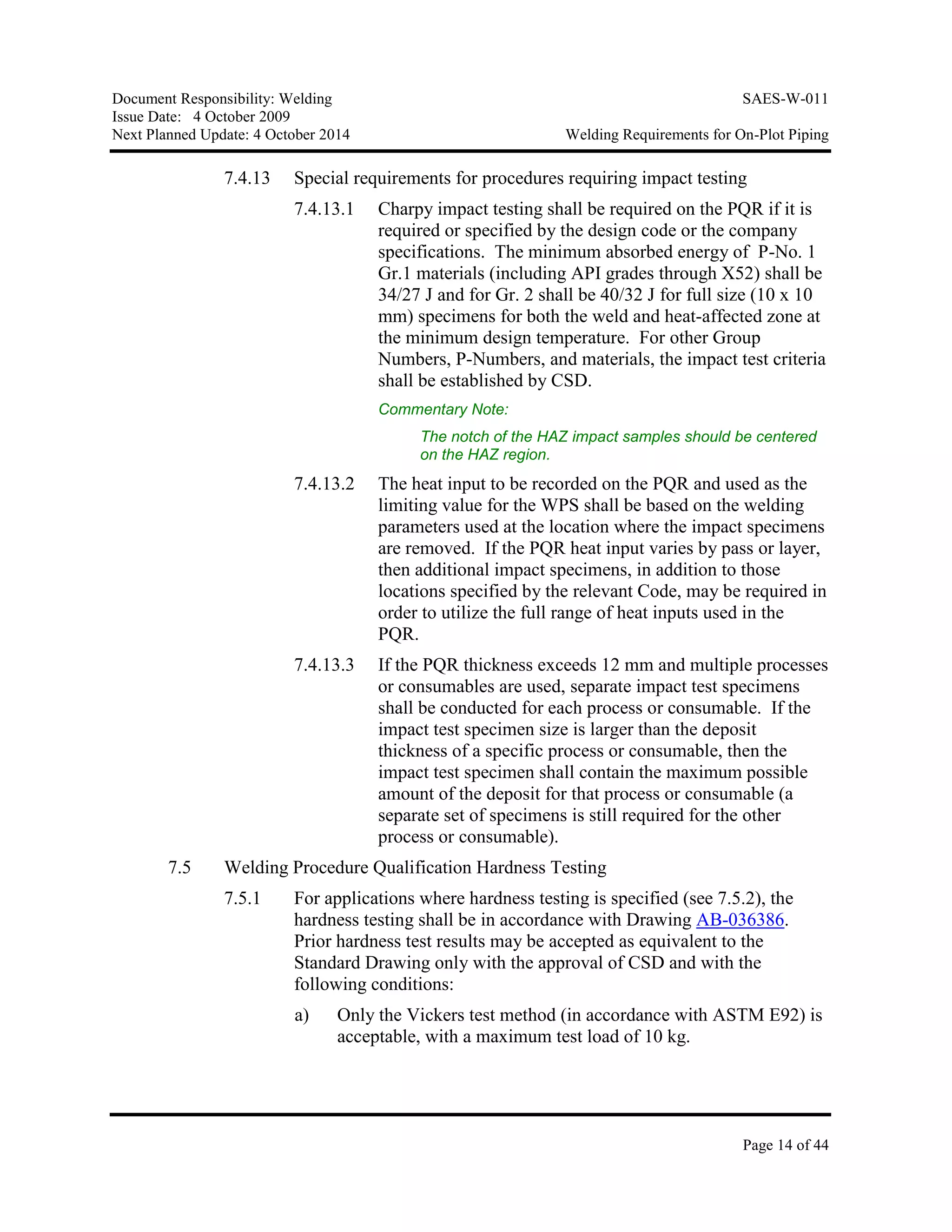 Document Responsibility: Welding SAES-W-011
Issue Date: 4 October 2009
Next Planned Update: 4 October 2014 Welding Requirements for On-Plot Piping
Page 14 of 44
7.4.13 Special requirements for procedures requiring impact testing
7.4.13.1 Charpy impact testing shall be required on the PQR if it is
required or specified by the design code or the company
specifications. The minimum absorbed energy of P-No. 1
Gr.1 materials (including API grades through X52) shall be
34/27 J and for Gr. 2 shall be 40/32 J for full size (10 x 10
mm) specimens for both the weld and heat-affected zone at
the minimum design temperature. For other Group
Numbers, P-Numbers, and materials, the impact test criteria
shall be established by CSD.
Commentary Note:
The notch of the HAZ impact samples should be centered
on the HAZ region.
7.4.13.2 The heat input to be recorded on the PQR and used as the
limiting value for the WPS shall be based on the welding
parameters used at the location where the impact specimens
are removed. If the PQR heat input varies by pass or layer,
then additional impact specimens, in addition to those
locations specified by the relevant Code, may be required in
order to utilize the full range of heat inputs used in the
PQR.
7.4.13.3 If the PQR thickness exceeds 12 mm and multiple processes
or consumables are used, separate impact test specimens
shall be conducted for each process or consumable. If the
impact test specimen size is larger than the deposit
thickness of a specific process or consumable, then the
impact test specimen shall contain the maximum possible
amount of the deposit for that process or consumable (a
separate set of specimens is still required for the other
process or consumable).
7.5 Welding Procedure Qualification Hardness Testing
7.5.1 For applications where hardness testing is specified (see 7.5.2), the
hardness testing shall be in accordance with Drawing AB-036386.
Prior hardness test results may be accepted as equivalent to the
Standard Drawing only with the approval of CSD and with the
following conditions:
a) Only the Vickers test method (in accordance with ASTM E92) is
acceptable, with a maximum test load of 10 kg.
 