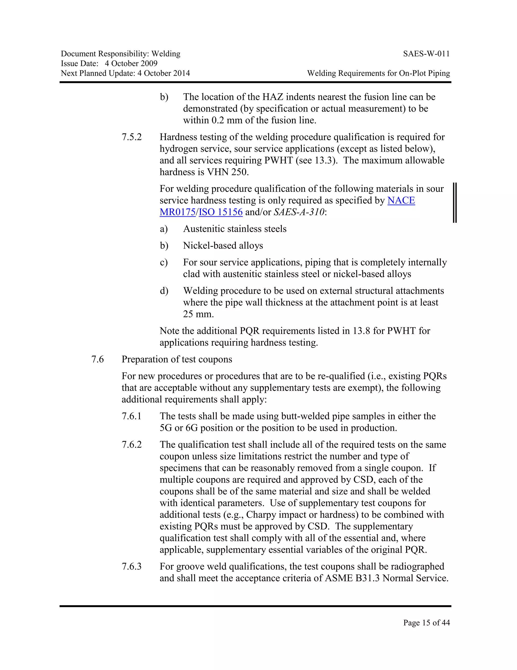 Document Responsibility: Welding SAES-W-011
Issue Date: 4 October 2009
Next Planned Update: 4 October 2014 Welding Requirements for On-Plot Piping
Page 15 of 44
b) The location of the HAZ indents nearest the fusion line can be
demonstrated (by specification or actual measurement) to be
within 0.2 mm of the fusion line.
7.5.2 Hardness testing of the welding procedure qualification is required for
hydrogen service, sour service applications (except as listed below),
and all services requiring PWHT (see 13.3). The maximum allowable
hardness is VHN 250.
For welding procedure qualification of the following materials in sour
service hardness testing is only required as specified by NACE
MR0175/ISO 15156 and/or SAES-A-310:
a) Austenitic stainless steels
b) Nickel-based alloys
c) For sour service applications, piping that is completely internally
clad with austenitic stainless steel or nickel-based alloys
d) Welding procedure to be used on external structural attachments
where the pipe wall thickness at the attachment point is at least
25 mm.
Note the additional PQR requirements listed in 13.8 for PWHT for
applications requiring hardness testing.
7.6 Preparation of test coupons
For new procedures or procedures that are to be re-qualified (i.e., existing PQRs
that are acceptable without any supplementary tests are exempt), the following
additional requirements shall apply:
7.6.1 The tests shall be made using butt-welded pipe samples in either the
5G or 6G position or the position to be used in production.
7.6.2 The qualification test shall include all of the required tests on the same
coupon unless size limitations restrict the number and type of
specimens that can be reasonably removed from a single coupon. If
multiple coupons are required and approved by CSD, each of the
coupons shall be of the same material and size and shall be welded
with identical parameters. Use of supplementary test coupons for
additional tests (e.g., Charpy impact or hardness) to be combined with
existing PQRs must be approved by CSD. The supplementary
qualification test shall comply with all of the essential and, where
applicable, supplementary essential variables of the original PQR.
7.6.3 For groove weld qualifications, the test coupons shall be radiographed
and shall meet the acceptance criteria of ASME B31.3 Normal Service.
 