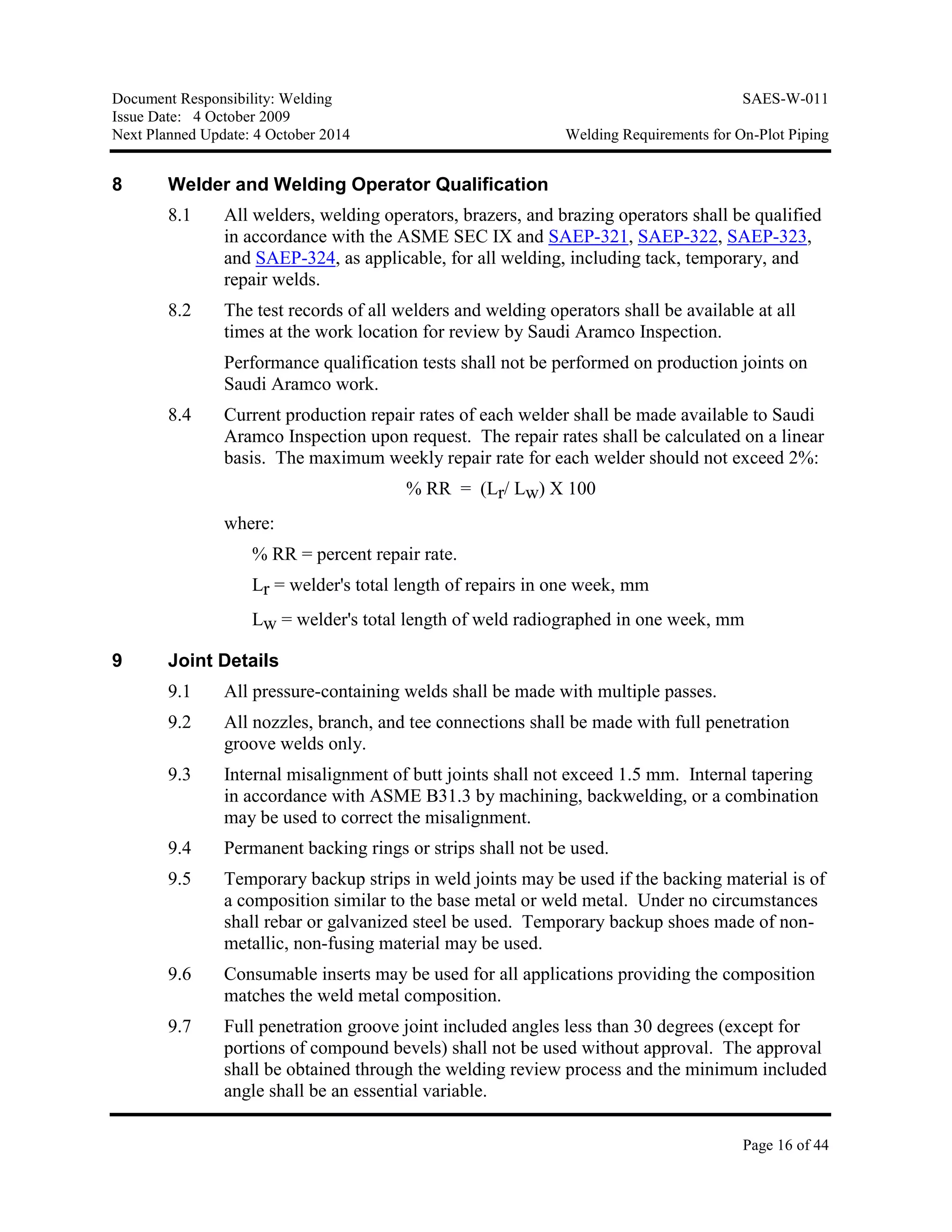 Document Responsibility: Welding SAES-W-011
Issue Date: 4 October 2009
Next Planned Update: 4 October 2014 Welding Requirements for On-Plot Piping
Page 16 of 44
8 Welder and Welding Operator Qualification
8.1 All welders, welding operators, brazers, and brazing operators shall be qualified
in accordance with the ASME SEC IX and SAEP-321, SAEP-322, SAEP-323,
and SAEP-324, as applicable, for all welding, including tack, temporary, and
repair welds.
8.2 The test records of all welders and welding operators shall be available at all
times at the work location for review by Saudi Aramco Inspection.
Performance qualification tests shall not be performed on production joints on
Saudi Aramco work.
8.4 Current production repair rates of each welder shall be made available to Saudi
Aramco Inspection upon request. The repair rates shall be calculated on a linear
basis. The maximum weekly repair rate for each welder should not exceed 2%:
% RR = (Lr/ Lw) X 100
where:
% RR = percent repair rate.
Lr = welder's total length of repairs in one week, mm
Lw = welder's total length of weld radiographed in one week, mm
9 Joint Details
9.1 All pressure-containing welds shall be made with multiple passes.
9.2 All nozzles, branch, and tee connections shall be made with full penetration
groove welds only.
9.3 Internal misalignment of butt joints shall not exceed 1.5 mm. Internal tapering
in accordance with ASME B31.3 by machining, backwelding, or a combination
may be used to correct the misalignment.
9.4 Permanent backing rings or strips shall not be used.
9.5 Temporary backup strips in weld joints may be used if the backing material is of
a composition similar to the base metal or weld metal. Under no circumstances
shall rebar or galvanized steel be used. Temporary backup shoes made of non-
metallic, non-fusing material may be used.
9.6 Consumable inserts may be used for all applications providing the composition
matches the weld metal composition.
9.7 Full penetration groove joint included angles less than 30 degrees (except for
portions of compound bevels) shall not be used without approval. The approval
shall be obtained through the welding review process and the minimum included
angle shall be an essential variable.
 