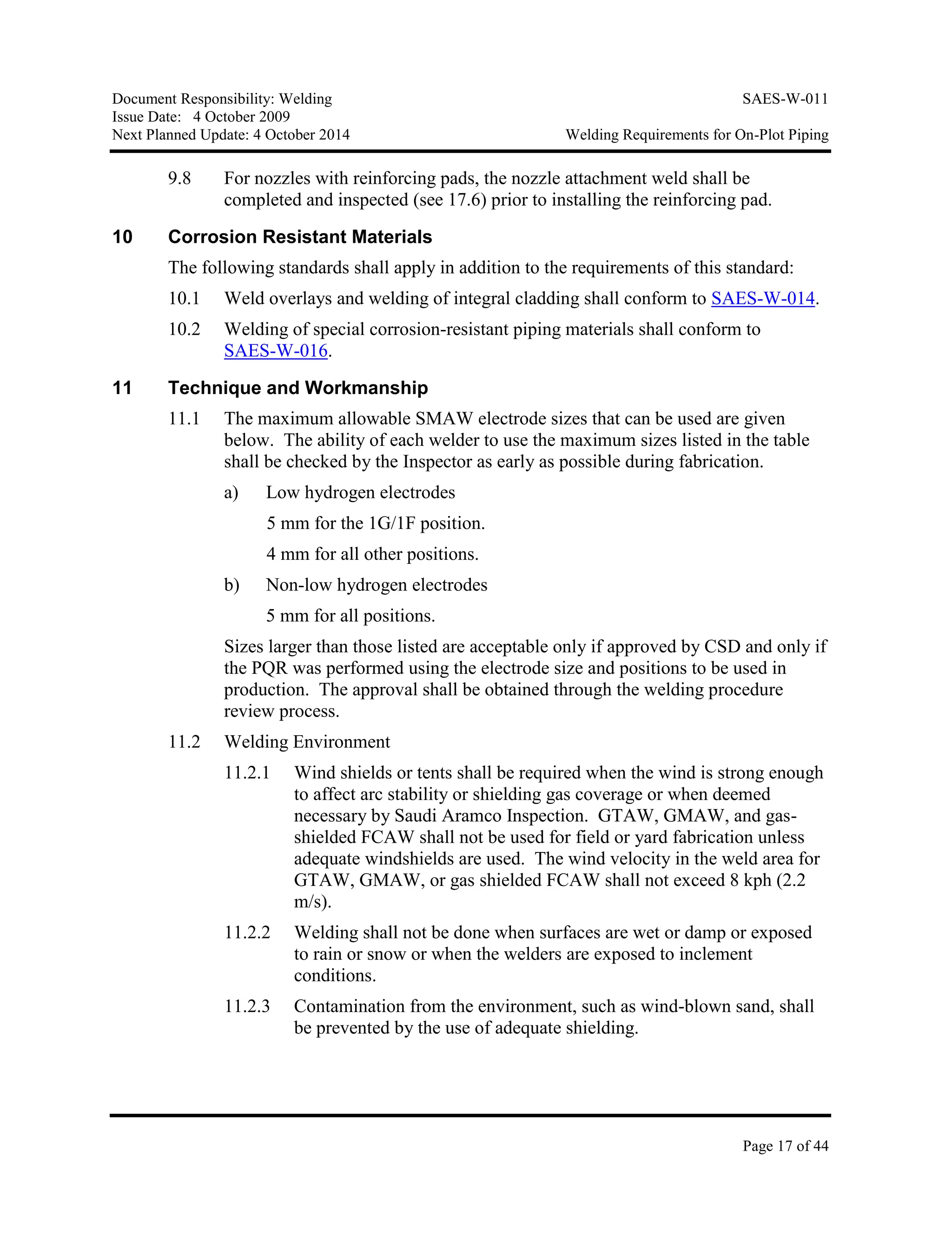 Document Responsibility: Welding SAES-W-011
Issue Date: 4 October 2009
Next Planned Update: 4 October 2014 Welding Requirements for On-Plot Piping
Page 17 of 44
9.8 For nozzles with reinforcing pads, the nozzle attachment weld shall be
completed and inspected (see 17.6) prior to installing the reinforcing pad.
10 Corrosion Resistant Materials
The following standards shall apply in addition to the requirements of this standard:
10.1 Weld overlays and welding of integral cladding shall conform to SAES-W-014.
10.2 Welding of special corrosion-resistant piping materials shall conform to
SAES-W-016.
11 Technique and Workmanship
11.1 The maximum allowable SMAW electrode sizes that can be used are given
below. The ability of each welder to use the maximum sizes listed in the table
shall be checked by the Inspector as early as possible during fabrication.
a) Low hydrogen electrodes
5 mm for the 1G/1F position.
4 mm for all other positions.
b) Non-low hydrogen electrodes
5 mm for all positions.
Sizes larger than those listed are acceptable only if approved by CSD and only if
the PQR was performed using the electrode size and positions to be used in
production. The approval shall be obtained through the welding procedure
review process.
11.2 Welding Environment
11.2.1 Wind shields or tents shall be required when the wind is strong enough
to affect arc stability or shielding gas coverage or when deemed
necessary by Saudi Aramco Inspection. GTAW, GMAW, and gas-
shielded FCAW shall not be used for field or yard fabrication unless
adequate windshields are used. The wind velocity in the weld area for
GTAW, GMAW, or gas shielded FCAW shall not exceed 8 kph (2.2
m/s).
11.2.2 Welding shall not be done when surfaces are wet or damp or exposed
to rain or snow or when the welders are exposed to inclement
conditions.
11.2.3 Contamination from the environment, such as wind-blown sand, shall
be prevented by the use of adequate shielding.
 