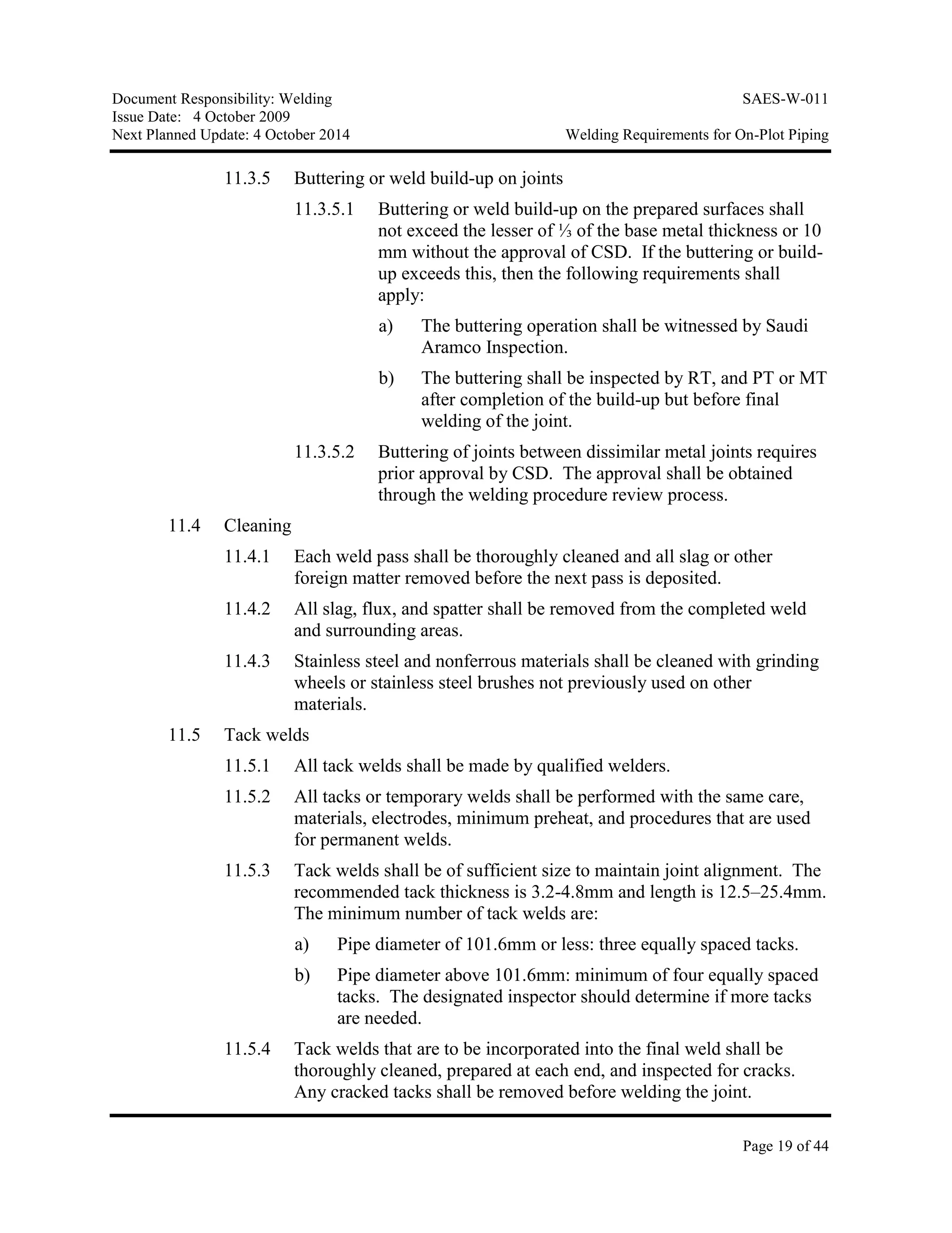 Document Responsibility: Welding SAES-W-011
Issue Date: 4 October 2009
Next Planned Update: 4 October 2014 Welding Requirements for On-Plot Piping
Page 19 of 44
11.3.5 Buttering or weld build-up on joints
11.3.5.1 Buttering or weld build-up on the prepared surfaces shall
not exceed the lesser of ⅓ of the base metal thickness or 10
mm without the approval of CSD. If the buttering or build-
up exceeds this, then the following requirements shall
apply:
a) The buttering operation shall be witnessed by Saudi
Aramco Inspection.
b) The buttering shall be inspected by RT, and PT or MT
after completion of the build-up but before final
welding of the joint.
11.3.5.2 Buttering of joints between dissimilar metal joints requires
prior approval by CSD. The approval shall be obtained
through the welding procedure review process.
11.4 Cleaning
11.4.1 Each weld pass shall be thoroughly cleaned and all slag or other
foreign matter removed before the next pass is deposited.
11.4.2 All slag, flux, and spatter shall be removed from the completed weld
and surrounding areas.
11.4.3 Stainless steel and nonferrous materials shall be cleaned with grinding
wheels or stainless steel brushes not previously used on other
materials.
11.5 Tack welds
11.5.1 All tack welds shall be made by qualified welders.
11.5.2 All tacks or temporary welds shall be performed with the same care,
materials, electrodes, minimum preheat, and procedures that are used
for permanent welds.
11.5.3 Tack welds shall be of sufficient size to maintain joint alignment. The
recommended tack thickness is 3.2-4.8mm and length is 12.5–25.4mm.
The minimum number of tack welds are:
a) Pipe diameter of 101.6mm or less: three equally spaced tacks.
b) Pipe diameter above 101.6mm: minimum of four equally spaced
tacks. The designated inspector should determine if more tacks
are needed.
11.5.4 Tack welds that are to be incorporated into the final weld shall be
thoroughly cleaned, prepared at each end, and inspected for cracks.
Any cracked tacks shall be removed before welding the joint.
 
