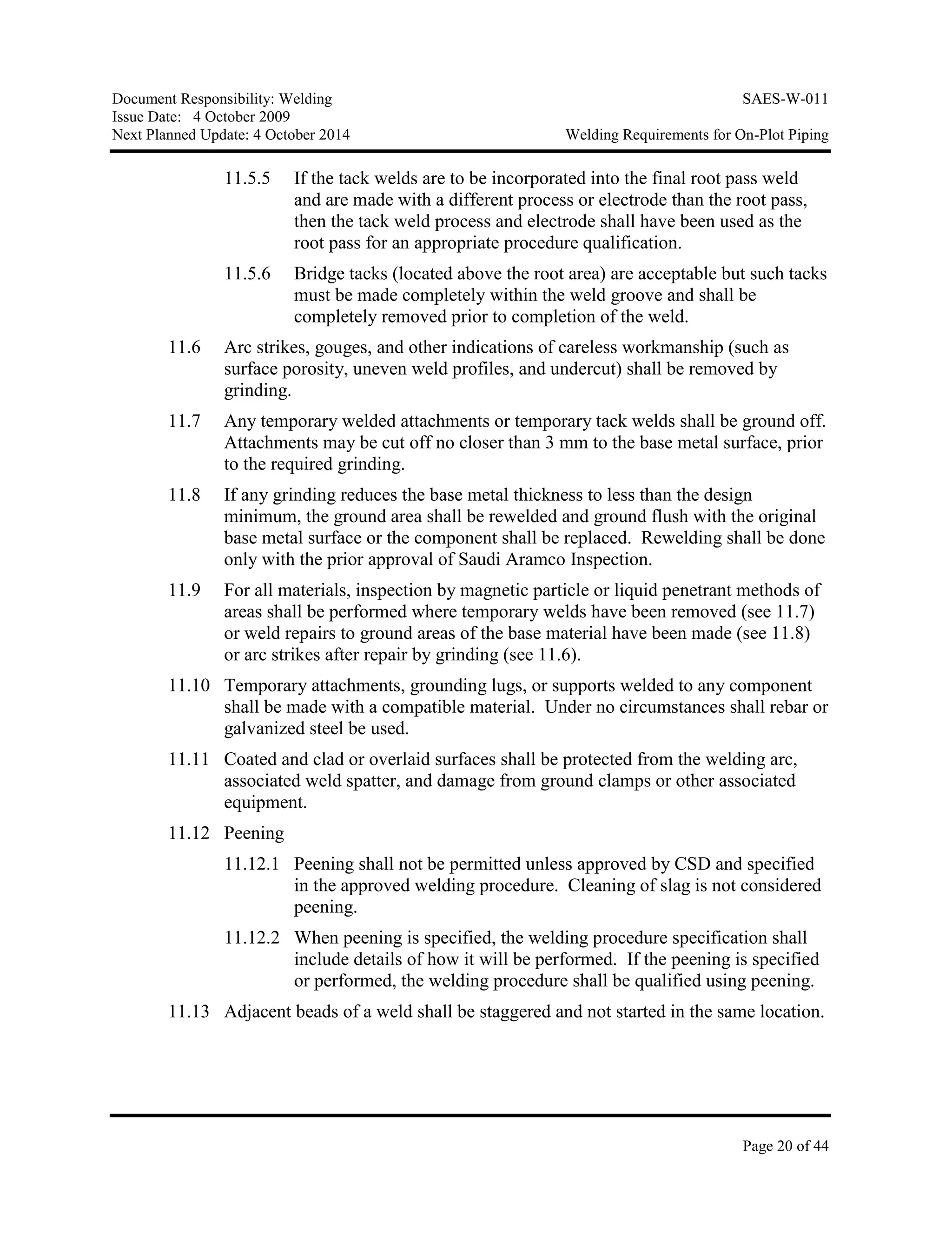 Document Responsibility: Welding SAES-W-011
Issue Date: 4 October 2009
Next Planned Update: 4 October 2014 Welding Requirements for On-Plot Piping
Page 20 of 44
11.5.5 If the tack welds are to be incorporated into the final root pass weld
and are made with a different process or electrode than the root pass,
then the tack weld process and electrode shall have been used as the
root pass for an appropriate procedure qualification.
11.5.6 Bridge tacks (located above the root area) are acceptable but such tacks
must be made completely within the weld groove and shall be
completely removed prior to completion of the weld.
11.6 Arc strikes, gouges, and other indications of careless workmanship (such as
surface porosity, uneven weld profiles, and undercut) shall be removed by
grinding.
11.7 Any temporary welded attachments or temporary tack welds shall be ground off.
Attachments may be cut off no closer than 3 mm to the base metal surface, prior
to the required grinding.
11.8 If any grinding reduces the base metal thickness to less than the design
minimum, the ground area shall be rewelded and ground flush with the original
base metal surface or the component shall be replaced. Rewelding shall be done
only with the prior approval of Saudi Aramco Inspection.
11.9 For all materials, inspection by magnetic particle or liquid penetrant methods of
areas shall be performed where temporary welds have been removed (see 11.7)
or weld repairs to ground areas of the base material have been made (see 11.8)
or arc strikes after repair by grinding (see 11.6).
11.10 Temporary attachments, grounding lugs, or supports welded to any component
shall be made with a compatible material. Under no circumstances shall rebar or
galvanized steel be used.
11.11 Coated and clad or overlaid surfaces shall be protected from the welding arc,
associated weld spatter, and damage from ground clamps or other associated
equipment.
11.12 Peening
11.12.1 Peening shall not be permitted unless approved by CSD and specified
in the approved welding procedure. Cleaning of slag is not considered
peening.
11.12.2 When peening is specified, the welding procedure specification shall
include details of how it will be performed. If the peening is specified
or performed, the welding procedure shall be qualified using peening.
11.13 Adjacent beads of a weld shall be staggered and not started in the same location.
 