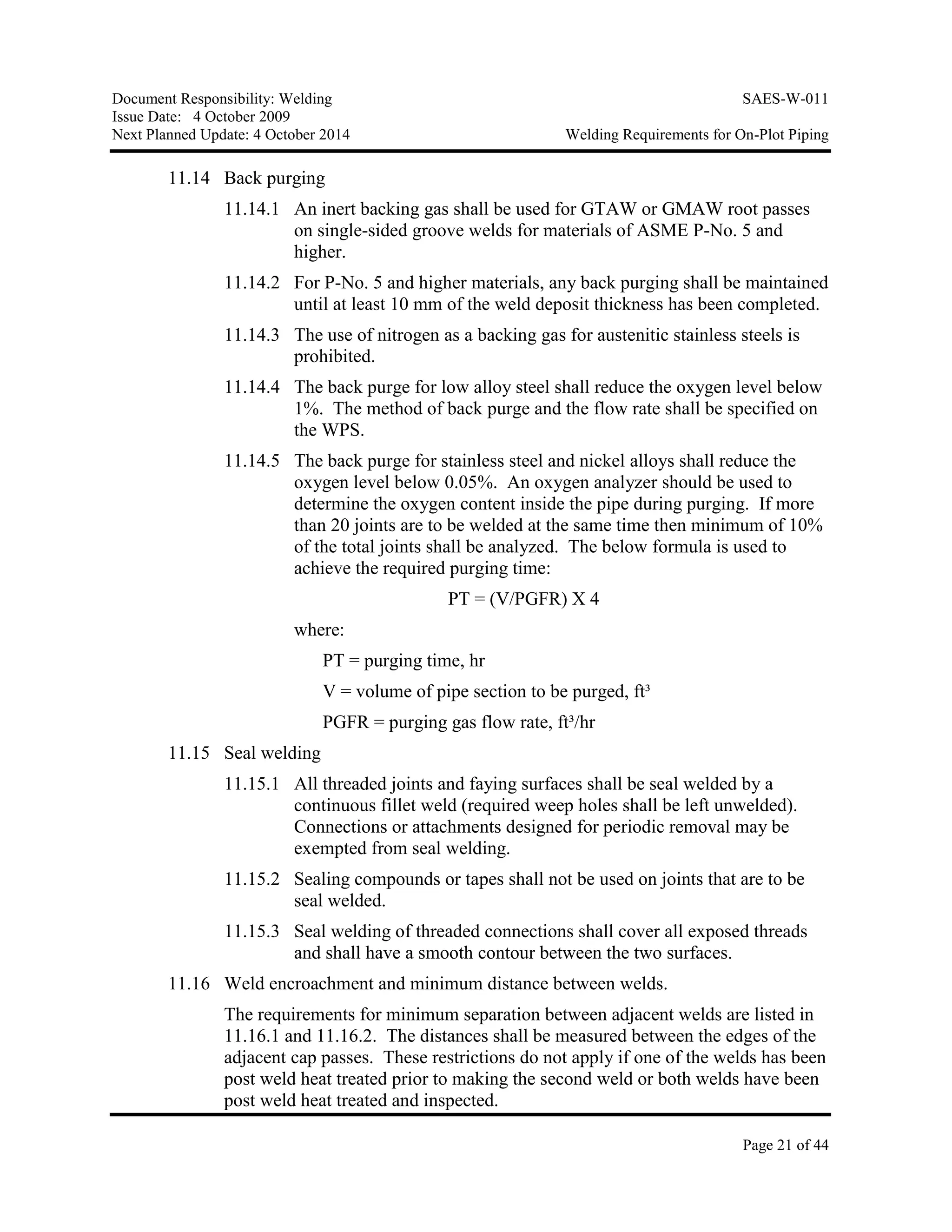 Document Responsibility: Welding SAES-W-011
Issue Date: 4 October 2009
Next Planned Update: 4 October 2014 Welding Requirements for On-Plot Piping
Page 21 of 44
11.14 Back purging
11.14.1 An inert backing gas shall be used for GTAW or GMAW root passes
on single-sided groove welds for materials of ASME P-No. 5 and
higher.
11.14.2 For P-No. 5 and higher materials, any back purging shall be maintained
until at least 10 mm of the weld deposit thickness has been completed.
11.14.3 The use of nitrogen as a backing gas for austenitic stainless steels is
prohibited.
11.14.4 The back purge for low alloy steel shall reduce the oxygen level below
1%. The method of back purge and the flow rate shall be specified on
the WPS.
11.14.5 The back purge for stainless steel and nickel alloys shall reduce the
oxygen level below 0.05%. An oxygen analyzer should be used to
determine the oxygen content inside the pipe during purging. If more
than 20 joints are to be welded at the same time then minimum of 10%
of the total joints shall be analyzed. The below formula is used to
achieve the required purging time:
PT = (V/PGFR) X 4
where:
PT = purging time, hr
V = volume of pipe section to be purged, ft³
PGFR = purging gas flow rate, ft³/hr
11.15 Seal welding
11.15.1 All threaded joints and faying surfaces shall be seal welded by a
continuous fillet weld (required weep holes shall be left unwelded).
Connections or attachments designed for periodic removal may be
exempted from seal welding.
11.15.2 Sealing compounds or tapes shall not be used on joints that are to be
seal welded.
11.15.3 Seal welding of threaded connections shall cover all exposed threads
and shall have a smooth contour between the two surfaces.
11.16 Weld encroachment and minimum distance between welds.
The requirements for minimum separation between adjacent welds are listed in
11.16.1 and 11.16.2. The distances shall be measured between the edges of the
adjacent cap passes. These restrictions do not apply if one of the welds has been
post weld heat treated prior to making the second weld or both welds have been
post weld heat treated and inspected.
 