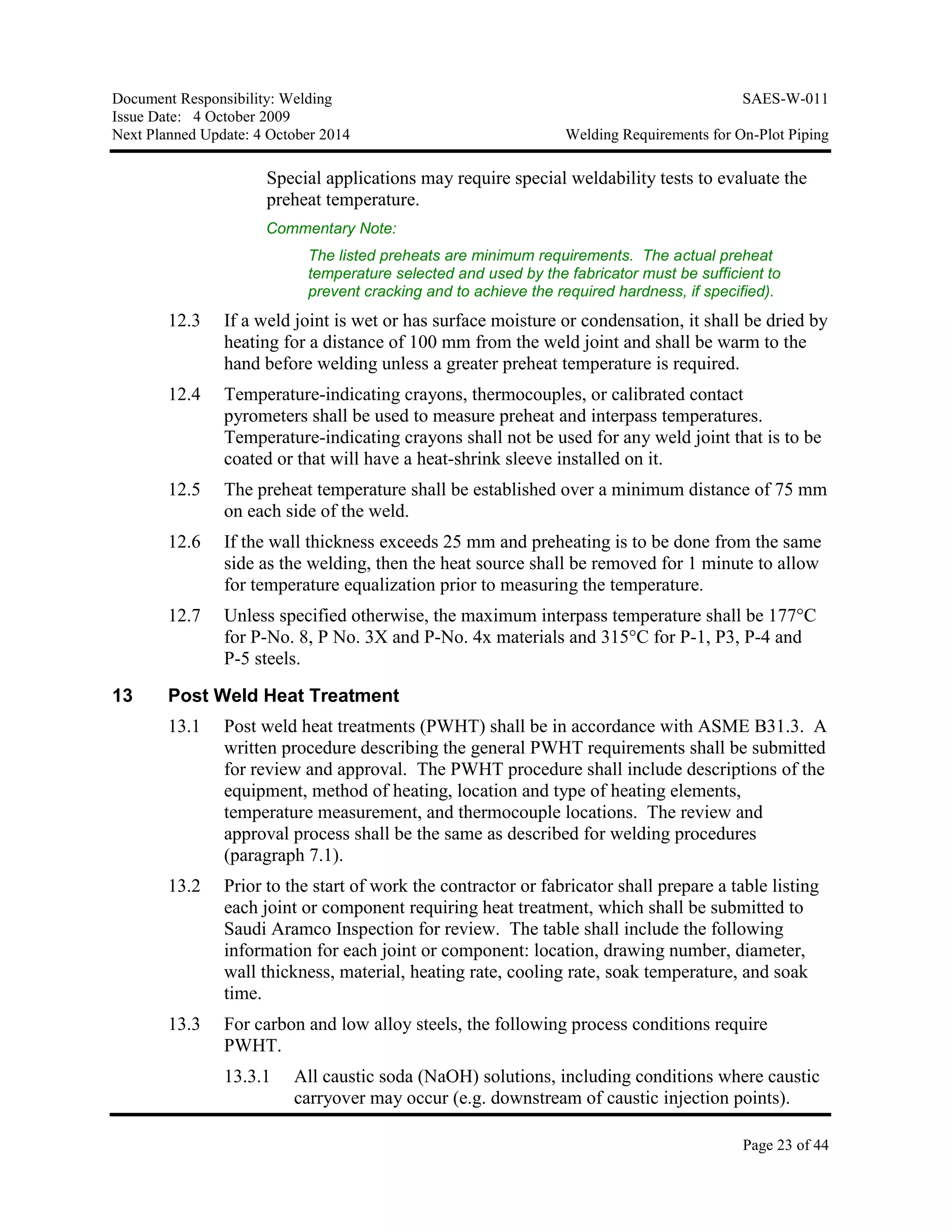 Document Responsibility: Welding SAES-W-011
Issue Date: 4 October 2009
Next Planned Update: 4 October 2014 Welding Requirements for On-Plot Piping
Page 23 of 44
Special applications may require special weldability tests to evaluate the
preheat temperature.
Commentary Note:
The listed preheats are minimum requirements. The actual preheat
temperature selected and used by the fabricator must be sufficient to
prevent cracking and to achieve the required hardness, if specified).
12.3 If a weld joint is wet or has surface moisture or condensation, it shall be dried by
heating for a distance of 100 mm from the weld joint and shall be warm to the
hand before welding unless a greater preheat temperature is required.
12.4 Temperature-indicating crayons, thermocouples, or calibrated contact
pyrometers shall be used to measure preheat and interpass temperatures.
Temperature-indicating crayons shall not be used for any weld joint that is to be
coated or that will have a heat-shrink sleeve installed on it.
12.5 The preheat temperature shall be established over a minimum distance of 75 mm
on each side of the weld.
12.6 If the wall thickness exceeds 25 mm and preheating is to be done from the same
side as the welding, then the heat source shall be removed for 1 minute to allow
for temperature equalization prior to measuring the temperature.
12.7 Unless specified otherwise, the maximum interpass temperature shall be 177°C
for P-No. 8, P No. 3X and P-No. 4x materials and 315°C for P-1, P3, P-4 and
P-5 steels.
13 Post Weld Heat Treatment
13.1 Post weld heat treatments (PWHT) shall be in accordance with ASME B31.3. A
written procedure describing the general PWHT requirements shall be submitted
for review and approval. The PWHT procedure shall include descriptions of the
equipment, method of heating, location and type of heating elements,
temperature measurement, and thermocouple locations. The review and
approval process shall be the same as described for welding procedures
(paragraph 7.1).
13.2 Prior to the start of work the contractor or fabricator shall prepare a table listing
each joint or component requiring heat treatment, which shall be submitted to
Saudi Aramco Inspection for review. The table shall include the following
information for each joint or component: location, drawing number, diameter,
wall thickness, material, heating rate, cooling rate, soak temperature, and soak
time.
13.3 For carbon and low alloy steels, the following process conditions require
PWHT.
13.3.1 All caustic soda (NaOH) solutions, including conditions where caustic
carryover may occur (e.g. downstream of caustic injection points).
 