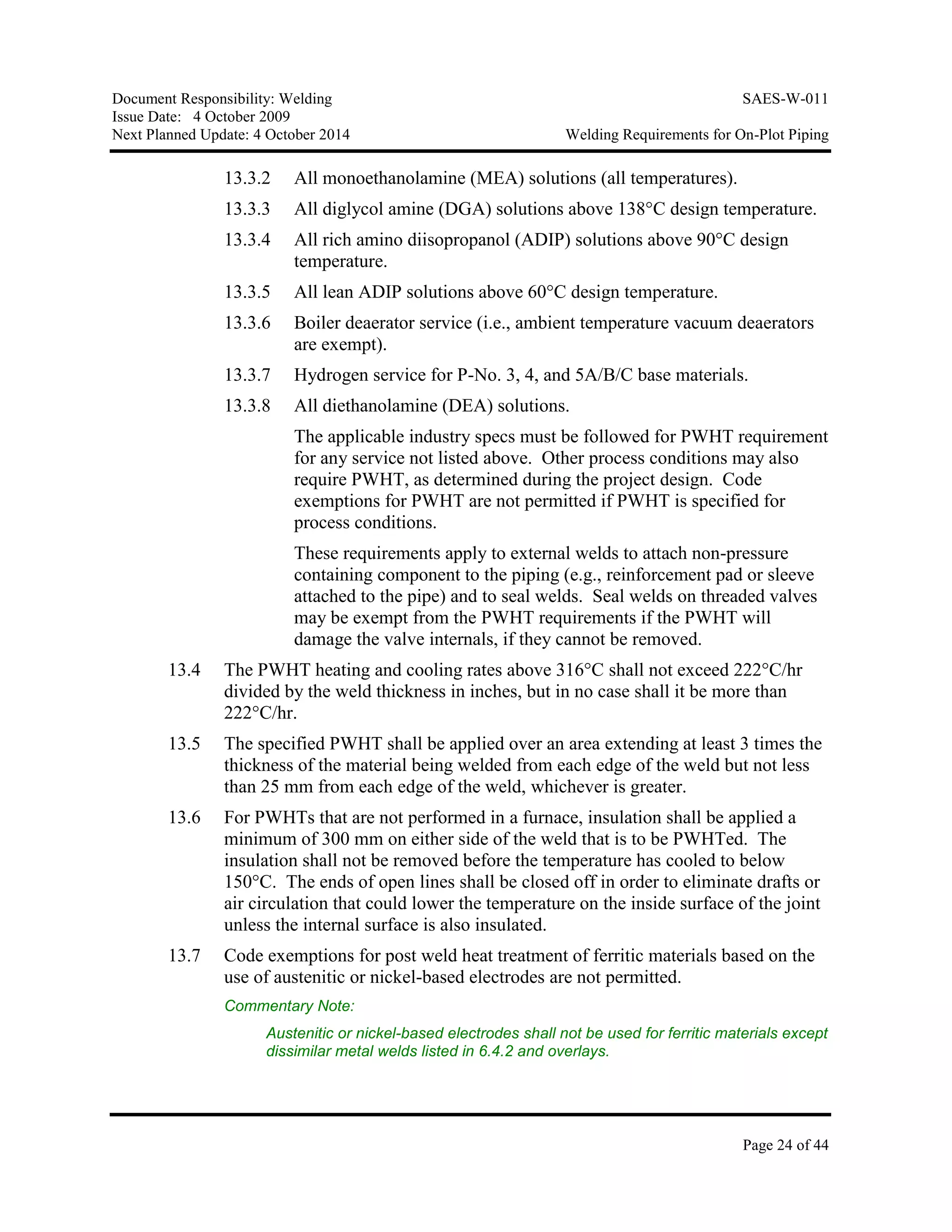 Document Responsibility: Welding SAES-W-011
Issue Date: 4 October 2009
Next Planned Update: 4 October 2014 Welding Requirements for On-Plot Piping
Page 24 of 44
13.3.2 All monoethanolamine (MEA) solutions (all temperatures).
13.3.3 All diglycol amine (DGA) solutions above 138°C design temperature.
13.3.4 All rich amino diisopropanol (ADIP) solutions above 90°C design
temperature.
13.3.5 All lean ADIP solutions above 60°C design temperature.
13.3.6 Boiler deaerator service (i.e., ambient temperature vacuum deaerators
are exempt).
13.3.7 Hydrogen service for P-No. 3, 4, and 5A/B/C base materials.
13.3.8 All diethanolamine (DEA) solutions.
The applicable industry specs must be followed for PWHT requirement
for any service not listed above. Other process conditions may also
require PWHT, as determined during the project design. Code
exemptions for PWHT are not permitted if PWHT is specified for
process conditions.
These requirements apply to external welds to attach non-pressure
containing component to the piping (e.g., reinforcement pad or sleeve
attached to the pipe) and to seal welds. Seal welds on threaded valves
may be exempt from the PWHT requirements if the PWHT will
damage the valve internals, if they cannot be removed.
13.4 The PWHT heating and cooling rates above 316°C shall not exceed 222°C/hr
divided by the weld thickness in inches, but in no case shall it be more than
222°C/hr.
13.5 The specified PWHT shall be applied over an area extending at least 3 times the
thickness of the material being welded from each edge of the weld but not less
than 25 mm from each edge of the weld, whichever is greater.
13.6 For PWHTs that are not performed in a furnace, insulation shall be applied a
minimum of 300 mm on either side of the weld that is to be PWHTed. The
insulation shall not be removed before the temperature has cooled to below
150°C. The ends of open lines shall be closed off in order to eliminate drafts or
air circulation that could lower the temperature on the inside surface of the joint
unless the internal surface is also insulated.
13.7 Code exemptions for post weld heat treatment of ferritic materials based on the
use of austenitic or nickel-based electrodes are not permitted.
Commentary Note:
Austenitic or nickel-based electrodes shall not be used for ferritic materials except
dissimilar metal welds listed in 6.4.2 and overlays.
 