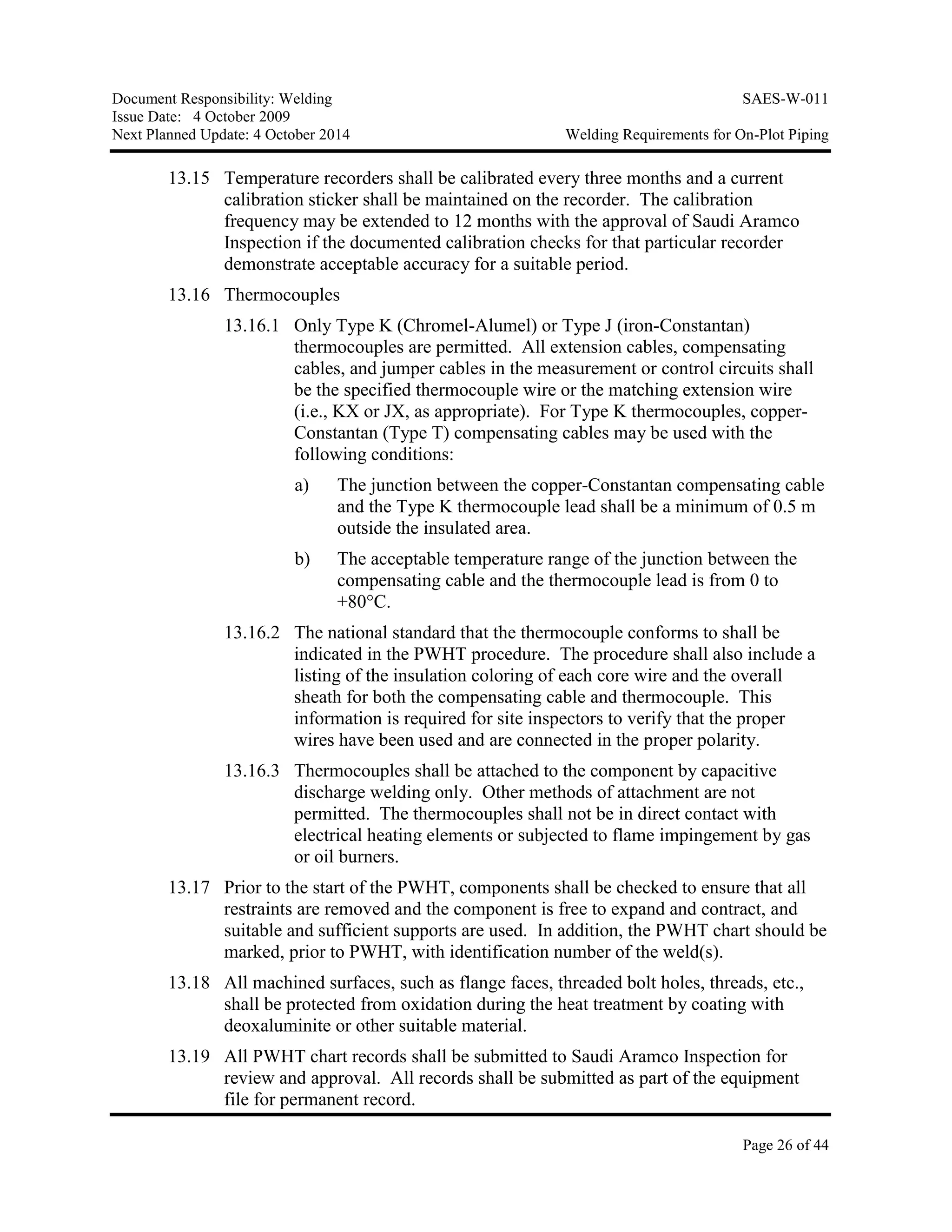Document Responsibility: Welding SAES-W-011
Issue Date: 4 October 2009
Next Planned Update: 4 October 2014 Welding Requirements for On-Plot Piping
Page 26 of 44
13.15 Temperature recorders shall be calibrated every three months and a current
calibration sticker shall be maintained on the recorder. The calibration
frequency may be extended to 12 months with the approval of Saudi Aramco
Inspection if the documented calibration checks for that particular recorder
demonstrate acceptable accuracy for a suitable period.
13.16 Thermocouples
13.16.1 Only Type K (Chromel-Alumel) or Type J (iron-Constantan)
thermocouples are permitted. All extension cables, compensating
cables, and jumper cables in the measurement or control circuits shall
be the specified thermocouple wire or the matching extension wire
(i.e., KX or JX, as appropriate). For Type K thermocouples, copper-
Constantan (Type T) compensating cables may be used with the
following conditions:
a) The junction between the copper-Constantan compensating cable
and the Type K thermocouple lead shall be a minimum of 0.5 m
outside the insulated area.
b) The acceptable temperature range of the junction between the
compensating cable and the thermocouple lead is from 0 to
+80°C.
13.16.2 The national standard that the thermocouple conforms to shall be
indicated in the PWHT procedure. The procedure shall also include a
listing of the insulation coloring of each core wire and the overall
sheath for both the compensating cable and thermocouple. This
information is required for site inspectors to verify that the proper
wires have been used and are connected in the proper polarity.
13.16.3 Thermocouples shall be attached to the component by capacitive
discharge welding only. Other methods of attachment are not
permitted. The thermocouples shall not be in direct contact with
electrical heating elements or subjected to flame impingement by gas
or oil burners.
13.17 Prior to the start of the PWHT, components shall be checked to ensure that all
restraints are removed and the component is free to expand and contract, and
suitable and sufficient supports are used. In addition, the PWHT chart should be
marked, prior to PWHT, with identification number of the weld(s).
13.18 All machined surfaces, such as flange faces, threaded bolt holes, threads, etc.,
shall be protected from oxidation during the heat treatment by coating with
deoxaluminite or other suitable material.
13.19 All PWHT chart records shall be submitted to Saudi Aramco Inspection for
review and approval. All records shall be submitted as part of the equipment
file for permanent record.
 