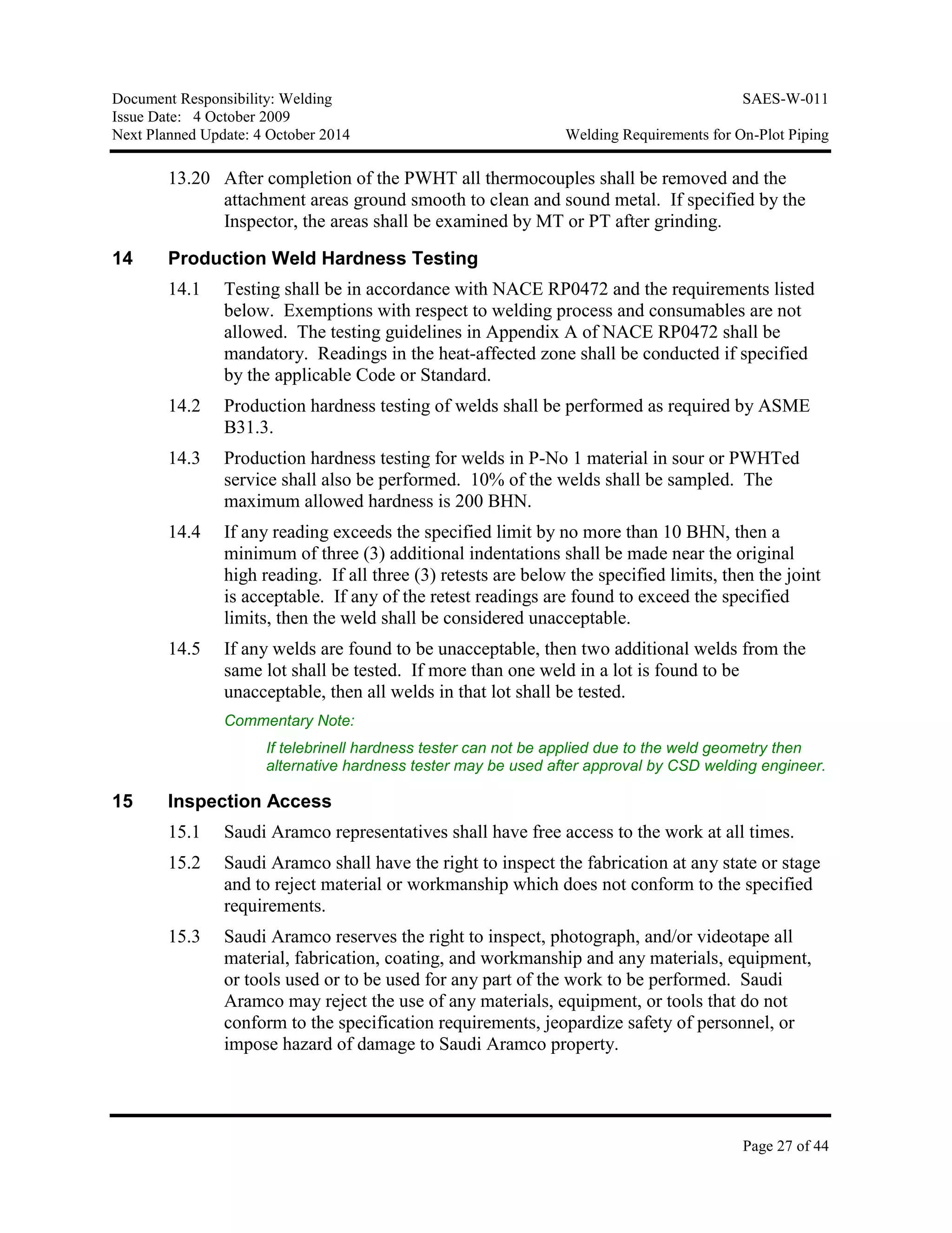 Document Responsibility: Welding SAES-W-011
Issue Date: 4 October 2009
Next Planned Update: 4 October 2014 Welding Requirements for On-Plot Piping
Page 27 of 44
13.20 After completion of the PWHT all thermocouples shall be removed and the
attachment areas ground smooth to clean and sound metal. If specified by the
Inspector, the areas shall be examined by MT or PT after grinding.
14 Production Weld Hardness Testing
14.1 Testing shall be in accordance with NACE RP0472 and the requirements listed
below. Exemptions with respect to welding process and consumables are not
allowed. The testing guidelines in Appendix A of NACE RP0472 shall be
mandatory. Readings in the heat-affected zone shall be conducted if specified
by the applicable Code or Standard.
14.2 Production hardness testing of welds shall be performed as required by ASME
B31.3.
14.3 Production hardness testing for welds in P-No 1 material in sour or PWHTed
service shall also be performed. 10% of the welds shall be sampled. The
maximum allowed hardness is 200 BHN.
14.4 If any reading exceeds the specified limit by no more than 10 BHN, then a
minimum of three (3) additional indentations shall be made near the original
high reading. If all three (3) retests are below the specified limits, then the joint
is acceptable. If any of the retest readings are found to exceed the specified
limits, then the weld shall be considered unacceptable.
14.5 If any welds are found to be unacceptable, then two additional welds from the
same lot shall be tested. If more than one weld in a lot is found to be
unacceptable, then all welds in that lot shall be tested.
Commentary Note:
If telebrinell hardness tester can not be applied due to the weld geometry then
alternative hardness tester may be used after approval by CSD welding engineer.
15 Inspection Access
15.1 Saudi Aramco representatives shall have free access to the work at all times.
15.2 Saudi Aramco shall have the right to inspect the fabrication at any state or stage
and to reject material or workmanship which does not conform to the specified
requirements.
15.3 Saudi Aramco reserves the right to inspect, photograph, and/or videotape all
material, fabrication, coating, and workmanship and any materials, equipment,
or tools used or to be used for any part of the work to be performed. Saudi
Aramco may reject the use of any materials, equipment, or tools that do not
conform to the specification requirements, jeopardize safety of personnel, or
impose hazard of damage to Saudi Aramco property.
 
