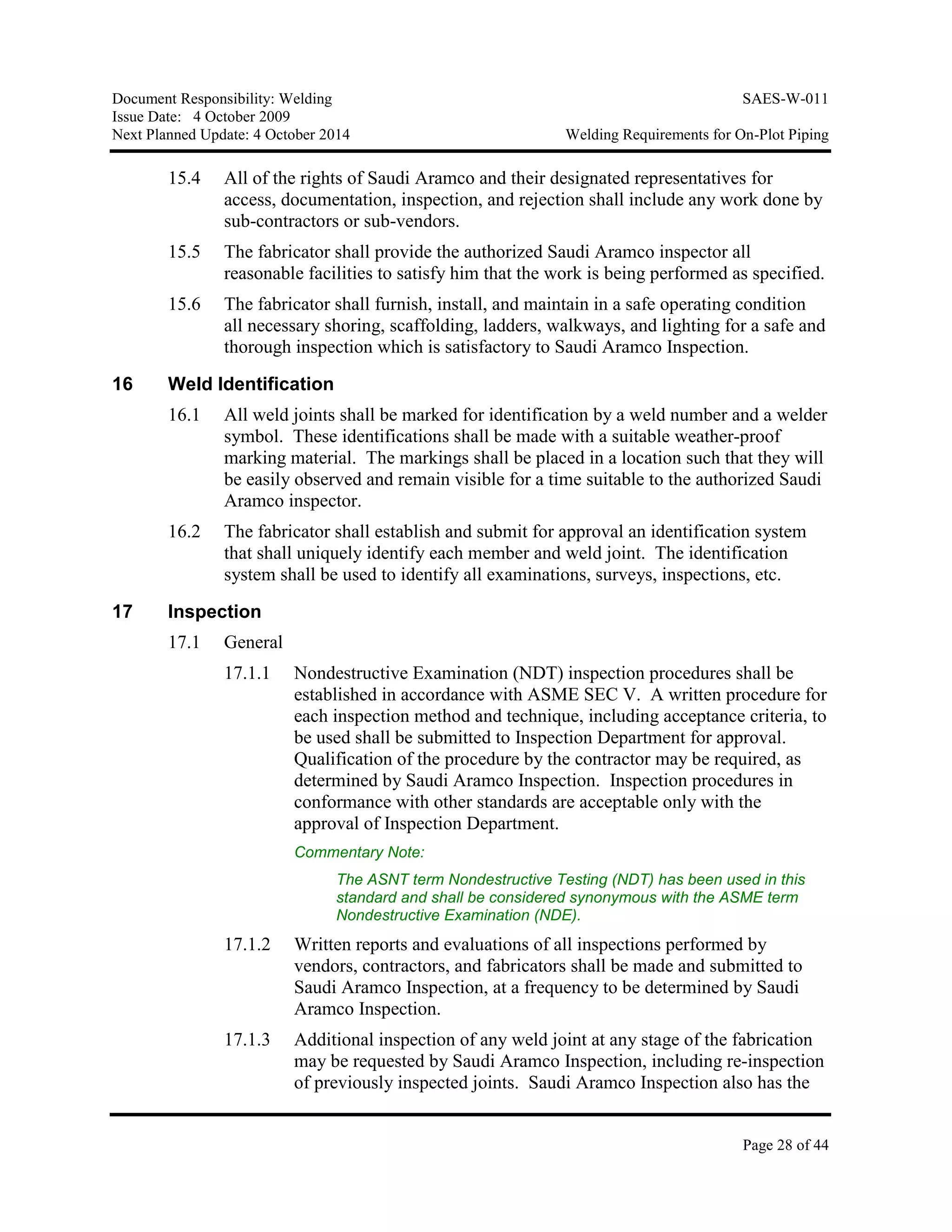 Document Responsibility: Welding SAES-W-011
Issue Date: 4 October 2009
Next Planned Update: 4 October 2014 Welding Requirements for On-Plot Piping
Page 28 of 44
15.4 All of the rights of Saudi Aramco and their designated representatives for
access, documentation, inspection, and rejection shall include any work done by
sub-contractors or sub-vendors.
15.5 The fabricator shall provide the authorized Saudi Aramco inspector all
reasonable facilities to satisfy him that the work is being performed as specified.
15.6 The fabricator shall furnish, install, and maintain in a safe operating condition
all necessary shoring, scaffolding, ladders, walkways, and lighting for a safe and
thorough inspection which is satisfactory to Saudi Aramco Inspection.
16 Weld Identification
16.1 All weld joints shall be marked for identification by a weld number and a welder
symbol. These identifications shall be made with a suitable weather-proof
marking material. The markings shall be placed in a location such that they will
be easily observed and remain visible for a time suitable to the authorized Saudi
Aramco inspector.
16.2 The fabricator shall establish and submit for approval an identification system
that shall uniquely identify each member and weld joint. The identification
system shall be used to identify all examinations, surveys, inspections, etc.
17 Inspection
17.1 General
17.1.1 Nondestructive Examination (NDT) inspection procedures shall be
established in accordance with ASME SEC V. A written procedure for
each inspection method and technique, including acceptance criteria, to
be used shall be submitted to Inspection Department for approval.
Qualification of the procedure by the contractor may be required, as
determined by Saudi Aramco Inspection. Inspection procedures in
conformance with other standards are acceptable only with the
approval of Inspection Department.
Commentary Note:
The ASNT term Nondestructive Testing (NDT) has been used in this
standard and shall be considered synonymous with the ASME term
Nondestructive Examination (NDE).
17.1.2 Written reports and evaluations of all inspections performed by
vendors, contractors, and fabricators shall be made and submitted to
Saudi Aramco Inspection, at a frequency to be determined by Saudi
Aramco Inspection.
17.1.3 Additional inspection of any weld joint at any stage of the fabrication
may be requested by Saudi Aramco Inspection, including re-inspection
of previously inspected joints. Saudi Aramco Inspection also has the
 