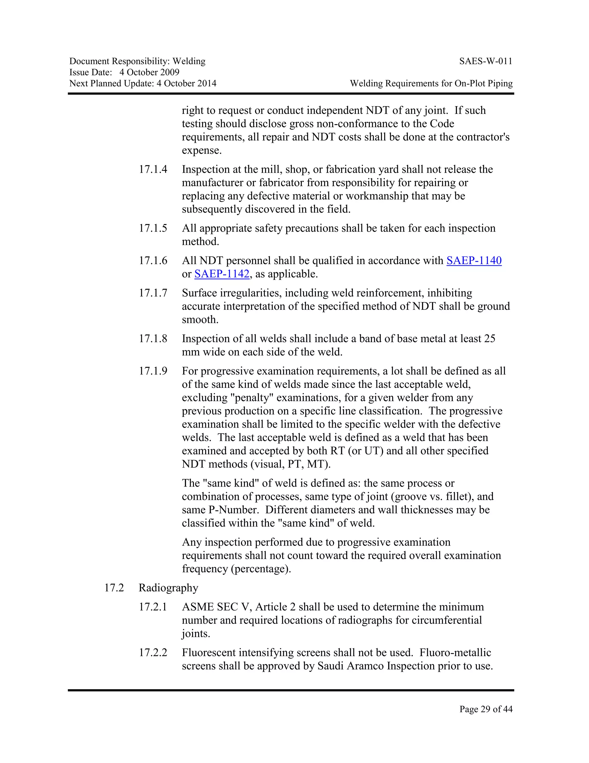 Document Responsibility: Welding SAES-W-011
Issue Date: 4 October 2009
Next Planned Update: 4 October 2014 Welding Requirements for On-Plot Piping
Page 29 of 44
right to request or conduct independent NDT of any joint. If such
testing should disclose gross non-conformance to the Code
requirements, all repair and NDT costs shall be done at the contractor's
expense.
17.1.4 Inspection at the mill, shop, or fabrication yard shall not release the
manufacturer or fabricator from responsibility for repairing or
replacing any defective material or workmanship that may be
subsequently discovered in the field.
17.1.5 All appropriate safety precautions shall be taken for each inspection
method.
17.1.6 All NDT personnel shall be qualified in accordance with SAEP-1140
or SAEP-1142, as applicable.
17.1.7 Surface irregularities, including weld reinforcement, inhibiting
accurate interpretation of the specified method of NDT shall be ground
smooth.
17.1.8 Inspection of all welds shall include a band of base metal at least 25
mm wide on each side of the weld.
17.1.9 For progressive examination requirements, a lot shall be defined as all
of the same kind of welds made since the last acceptable weld,
excluding "penalty" examinations, for a given welder from any
previous production on a specific line classification. The progressive
examination shall be limited to the specific welder with the defective
welds. The last acceptable weld is defined as a weld that has been
examined and accepted by both RT (or UT) and all other specified
NDT methods (visual, PT, MT).
The "same kind" of weld is defined as: the same process or
combination of processes, same type of joint (groove vs. fillet), and
same P-Number. Different diameters and wall thicknesses may be
classified within the "same kind" of weld.
Any inspection performed due to progressive examination
requirements shall not count toward the required overall examination
frequency (percentage).
17.2 Radiography
17.2.1 ASME SEC V, Article 2 shall be used to determine the minimum
number and required locations of radiographs for circumferential
joints.
17.2.2 Fluorescent intensifying screens shall not be used. Fluoro-metallic
screens shall be approved by Saudi Aramco Inspection prior to use.
 