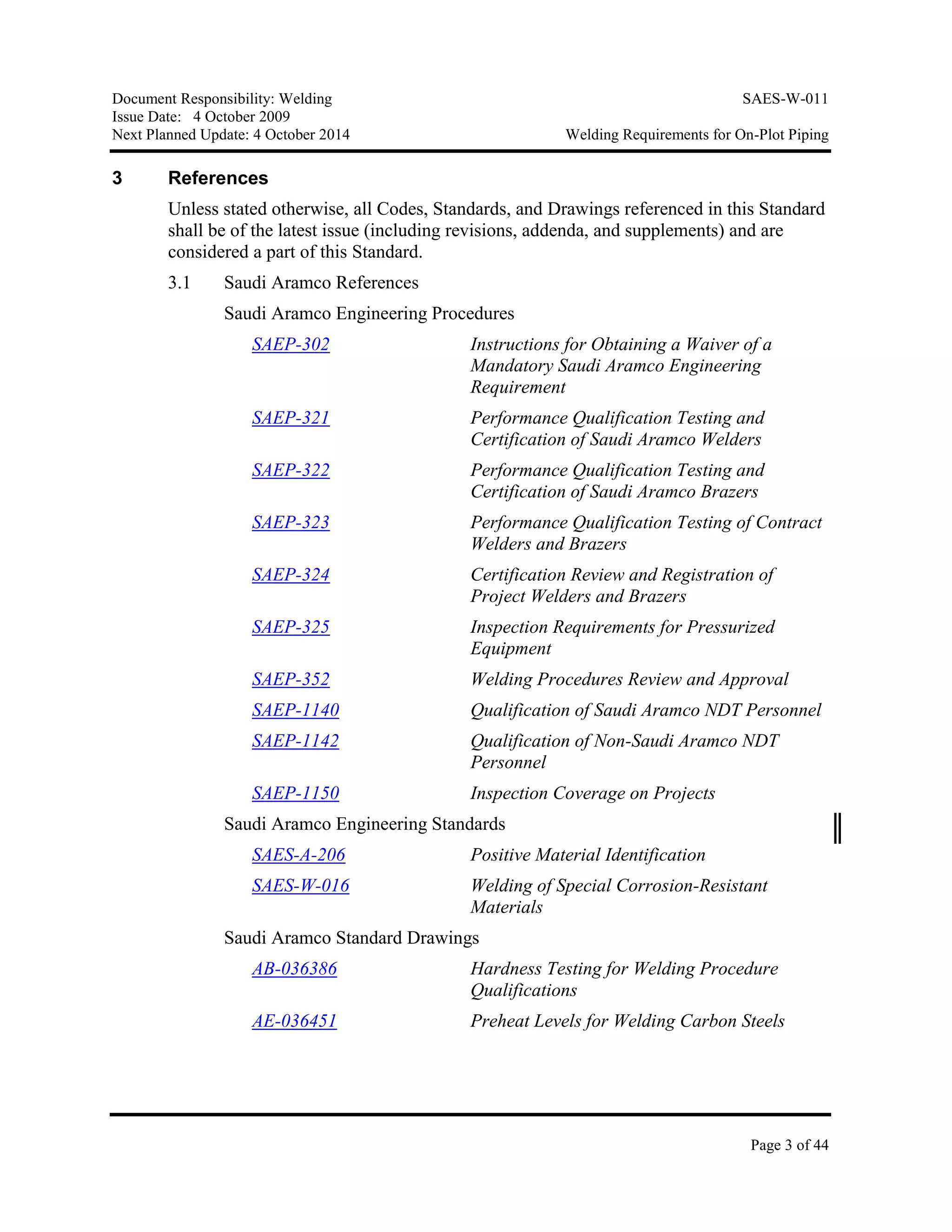 Document Responsibility: Welding SAES-W-011
Issue Date: 4 October 2009
Next Planned Update: 4 October 2014 Welding Requirements for On-Plot Piping
Page 3 of 44
3 References
Unless stated otherwise, all Codes, Standards, and Drawings referenced in this Standard
shall be of the latest issue (including revisions, addenda, and supplements) and are
considered a part of this Standard.
3.1 Saudi Aramco References
Saudi Aramco Engineering Procedures
SAEP-302 Instructions for Obtaining a Waiver of a
Mandatory Saudi Aramco Engineering
Requirement
SAEP-321 Performance Qualification Testing and
Certification of Saudi Aramco Welders
SAEP-322 Performance Qualification Testing and
Certification of Saudi Aramco Brazers
SAEP-323 Performance Qualification Testing of Contract
Welders and Brazers
SAEP-324 Certification Review and Registration of
Project Welders and Brazers
SAEP-325 Inspection Requirements for Pressurized
Equipment
SAEP-352 Welding Procedures Review and Approval
SAEP-1140 Qualification of Saudi Aramco NDT Personnel
SAEP-1142 Qualification of Non-Saudi Aramco NDT
Personnel
SAEP-1150 Inspection Coverage on Projects
Saudi Aramco Engineering Standards
SAES-A-206 Positive Material Identification
SAES-W-016 Welding of Special Corrosion-Resistant
Materials
Saudi Aramco Standard Drawings
AB-036386 Hardness Testing for Welding Procedure
Qualifications
AE-036451 Preheat Levels for Welding Carbon Steels
 