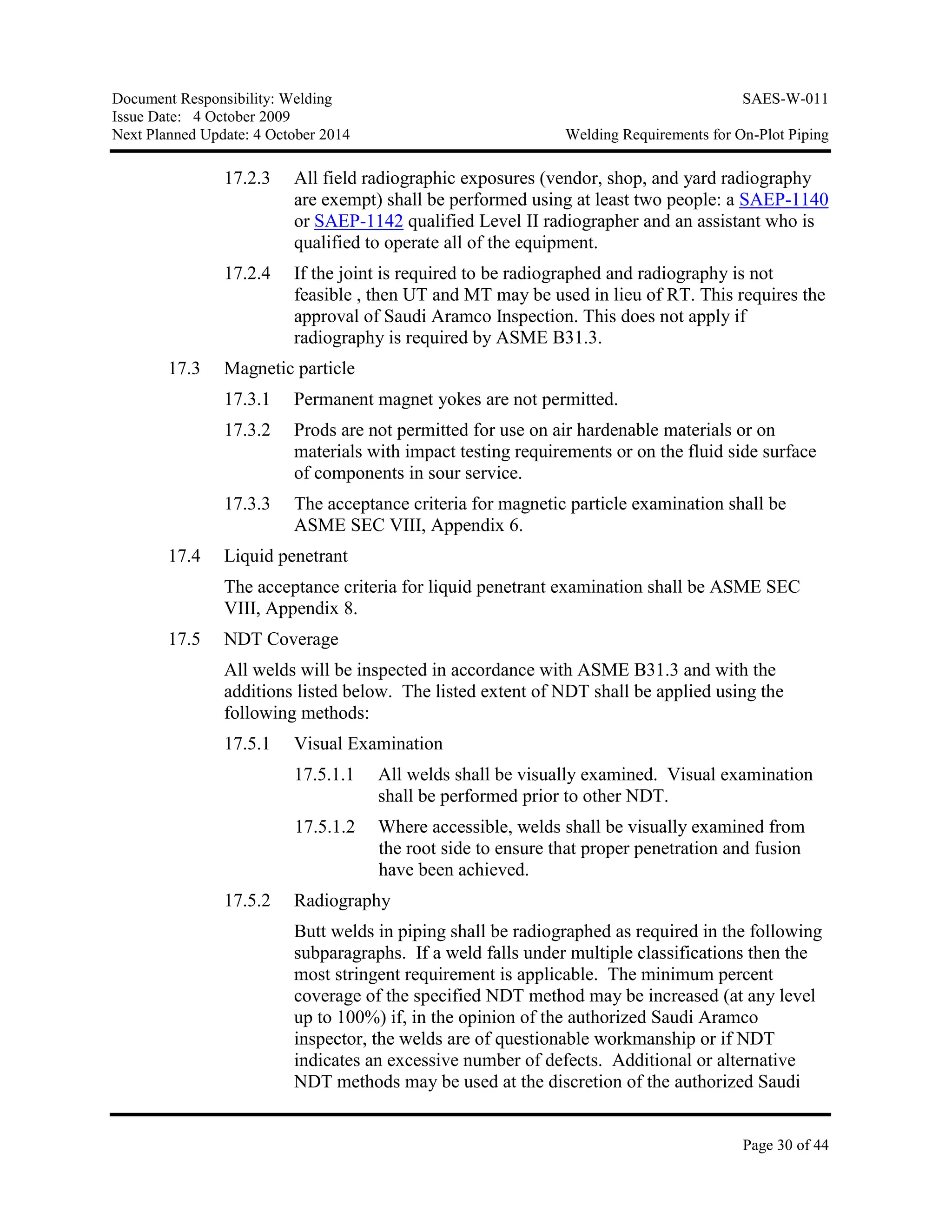 Document Responsibility: Welding SAES-W-011
Issue Date: 4 October 2009
Next Planned Update: 4 October 2014 Welding Requirements for On-Plot Piping
Page 30 of 44
17.2.3 All field radiographic exposures (vendor, shop, and yard radiography
are exempt) shall be performed using at least two people: a SAEP-1140
or SAEP-1142 qualified Level II radiographer and an assistant who is
qualified to operate all of the equipment.
17.2.4 If the joint is required to be radiographed and radiography is not
feasible , then UT and MT may be used in lieu of RT. This requires the
approval of Saudi Aramco Inspection. This does not apply if
radiography is required by ASME B31.3.
17.3 Magnetic particle
17.3.1 Permanent magnet yokes are not permitted.
17.3.2 Prods are not permitted for use on air hardenable materials or on
materials with impact testing requirements or on the fluid side surface
of components in sour service.
17.3.3 The acceptance criteria for magnetic particle examination shall be
ASME SEC VIII, Appendix 6.
17.4 Liquid penetrant
The acceptance criteria for liquid penetrant examination shall be ASME SEC
VIII, Appendix 8.
17.5 NDT Coverage
All welds will be inspected in accordance with ASME B31.3 and with the
additions listed below. The listed extent of NDT shall be applied using the
following methods:
17.5.1 Visual Examination
17.5.1.1 All welds shall be visually examined. Visual examination
shall be performed prior to other NDT.
17.5.1.2 Where accessible, welds shall be visually examined from
the root side to ensure that proper penetration and fusion
have been achieved.
17.5.2 Radiography
Butt welds in piping shall be radiographed as required in the following
subparagraphs. If a weld falls under multiple classifications then the
most stringent requirement is applicable. The minimum percent
coverage of the specified NDT method may be increased (at any level
up to 100%) if, in the opinion of the authorized Saudi Aramco
inspector, the welds are of questionable workmanship or if NDT
indicates an excessive number of defects. Additional or alternative
NDT methods may be used at the discretion of the authorized Saudi
 