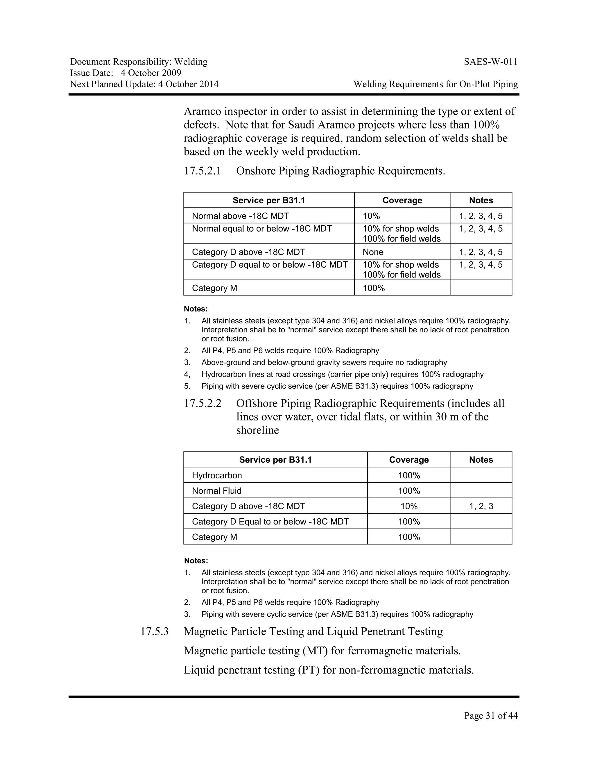 Document Responsibility: Welding SAES-W-011
Issue Date: 4 October 2009
Next Planned Update: 4 October 2014 Welding Requirements for On-Plot Piping
Page 31 of 44
Aramco inspector in order to assist in determining the type or extent of
defects. Note that for Saudi Aramco projects where less than 100%
radiographic coverage is required, random selection of welds shall be
based on the weekly weld production.
17.5.2.1 Onshore Piping Radiographic Requirements.
Service per B31.1 Coverage Notes
Normal above -18C MDT 10% 1, 2, 3, 4, 5
Normal equal to or below -18C MDT 10% for shop welds
100% for field welds
1, 2, 3, 4, 5
Category D above -18C MDT None 1, 2, 3, 4, 5
Category D equal to or below -18C MDT 10% for shop welds
100% for field welds
1, 2, 3, 4, 5
Category M 100%
Notes:
1. All stainless steels (except type 304 and 316) and nickel alloys require 100% radiography.
Interpretation shall be to "normal" service except there shall be no lack of root penetration
or root fusion.
2. All P4, P5 and P6 welds require 100% Radiography
3. Above-ground and below-ground gravity sewers require no radiography
4, Hydrocarbon lines at road crossings (carrier pipe only) requires 100% radiography
5. Piping with severe cyclic service (per ASME B31.3) requires 100% radiography
17.5.2.2 Offshore Piping Radiographic Requirements (includes all
lines over water, over tidal flats, or within 30 m of the
shoreline
Service per B31.1 Coverage Notes
Hydrocarbon 100%
Normal Fluid 100%
Category D above -18C MDT 10% 1, 2, 3
Category D Equal to or below -18C MDT 100%
Category M 100%
Notes:
1. All stainless steels (except type 304 and 316) and nickel alloys require 100% radiography.
Interpretation shall be to "normal" service except there shall be no lack of root penetration
or root fusion.
2. All P4, P5 and P6 welds require 100% Radiography
3. Piping with severe cyclic service (per ASME B31.3) requires 100% radiography
17.5.3 Magnetic Particle Testing and Liquid Penetrant Testing
Magnetic particle testing (MT) for ferromagnetic materials.
Liquid penetrant testing (PT) for non-ferromagnetic materials.
 