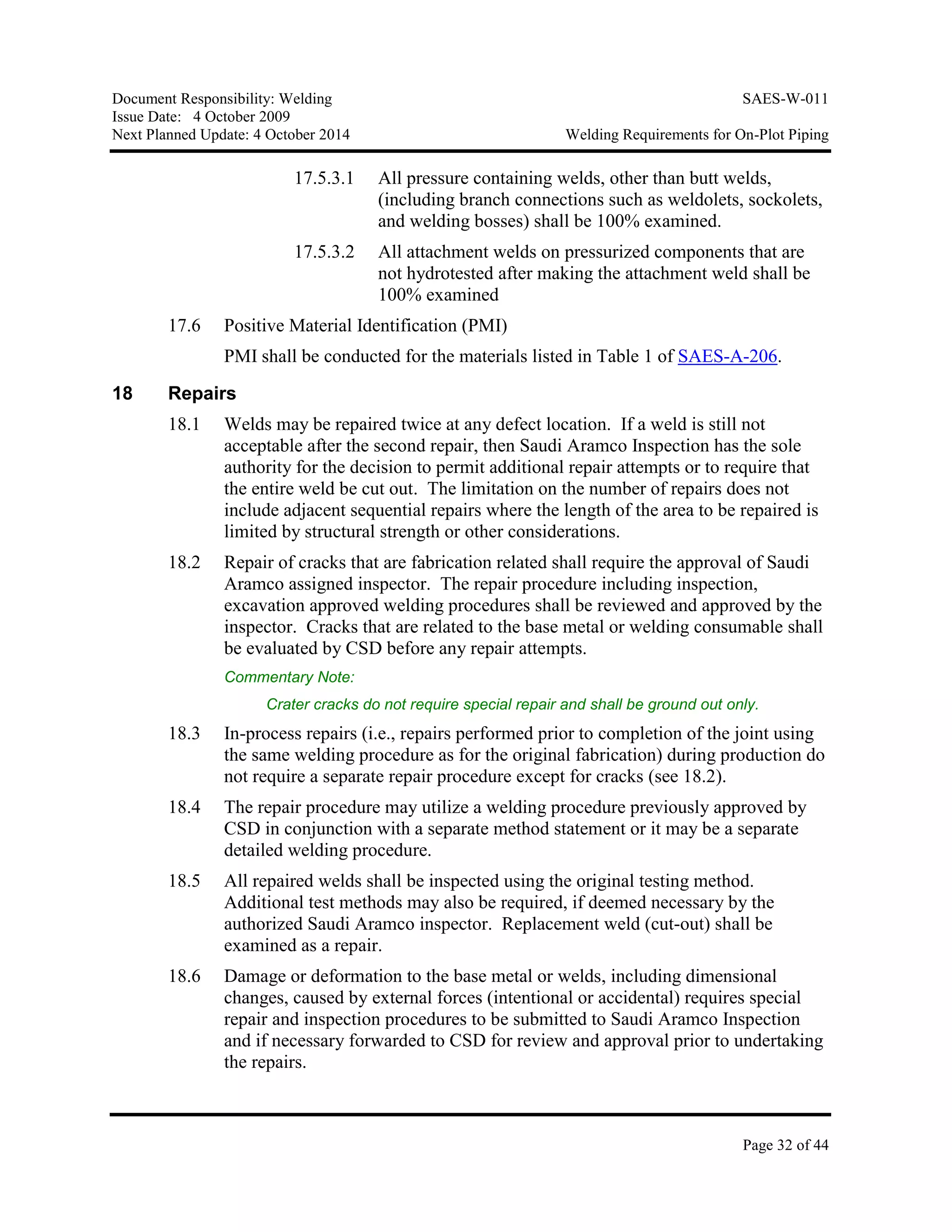 Document Responsibility: Welding SAES-W-011
Issue Date: 4 October 2009
Next Planned Update: 4 October 2014 Welding Requirements for On-Plot Piping
Page 32 of 44
17.5.3.1 All pressure containing welds, other than butt welds,
(including branch connections such as weldolets, sockolets,
and welding bosses) shall be 100% examined.
17.5.3.2 All attachment welds on pressurized components that are
not hydrotested after making the attachment weld shall be
100% examined
17.6 Positive Material Identification (PMI)
PMI shall be conducted for the materials listed in Table 1 of SAES-A-206.
18 Repairs
18.1 Welds may be repaired twice at any defect location. If a weld is still not
acceptable after the second repair, then Saudi Aramco Inspection has the sole
authority for the decision to permit additional repair attempts or to require that
the entire weld be cut out. The limitation on the number of repairs does not
include adjacent sequential repairs where the length of the area to be repaired is
limited by structural strength or other considerations.
18.2 Repair of cracks that are fabrication related shall require the approval of Saudi
Aramco assigned inspector. The repair procedure including inspection,
excavation approved welding procedures shall be reviewed and approved by the
inspector. Cracks that are related to the base metal or welding consumable shall
be evaluated by CSD before any repair attempts.
Commentary Note:
Crater cracks do not require special repair and shall be ground out only.
18.3 In-process repairs (i.e., repairs performed prior to completion of the joint using
the same welding procedure as for the original fabrication) during production do
not require a separate repair procedure except for cracks (see 18.2).
18.4 The repair procedure may utilize a welding procedure previously approved by
CSD in conjunction with a separate method statement or it may be a separate
detailed welding procedure.
18.5 All repaired welds shall be inspected using the original testing method.
Additional test methods may also be required, if deemed necessary by the
authorized Saudi Aramco inspector. Replacement weld (cut-out) shall be
examined as a repair.
18.6 Damage or deformation to the base metal or welds, including dimensional
changes, caused by external forces (intentional or accidental) requires special
repair and inspection procedures to be submitted to Saudi Aramco Inspection
and if necessary forwarded to CSD for review and approval prior to undertaking
the repairs.
 