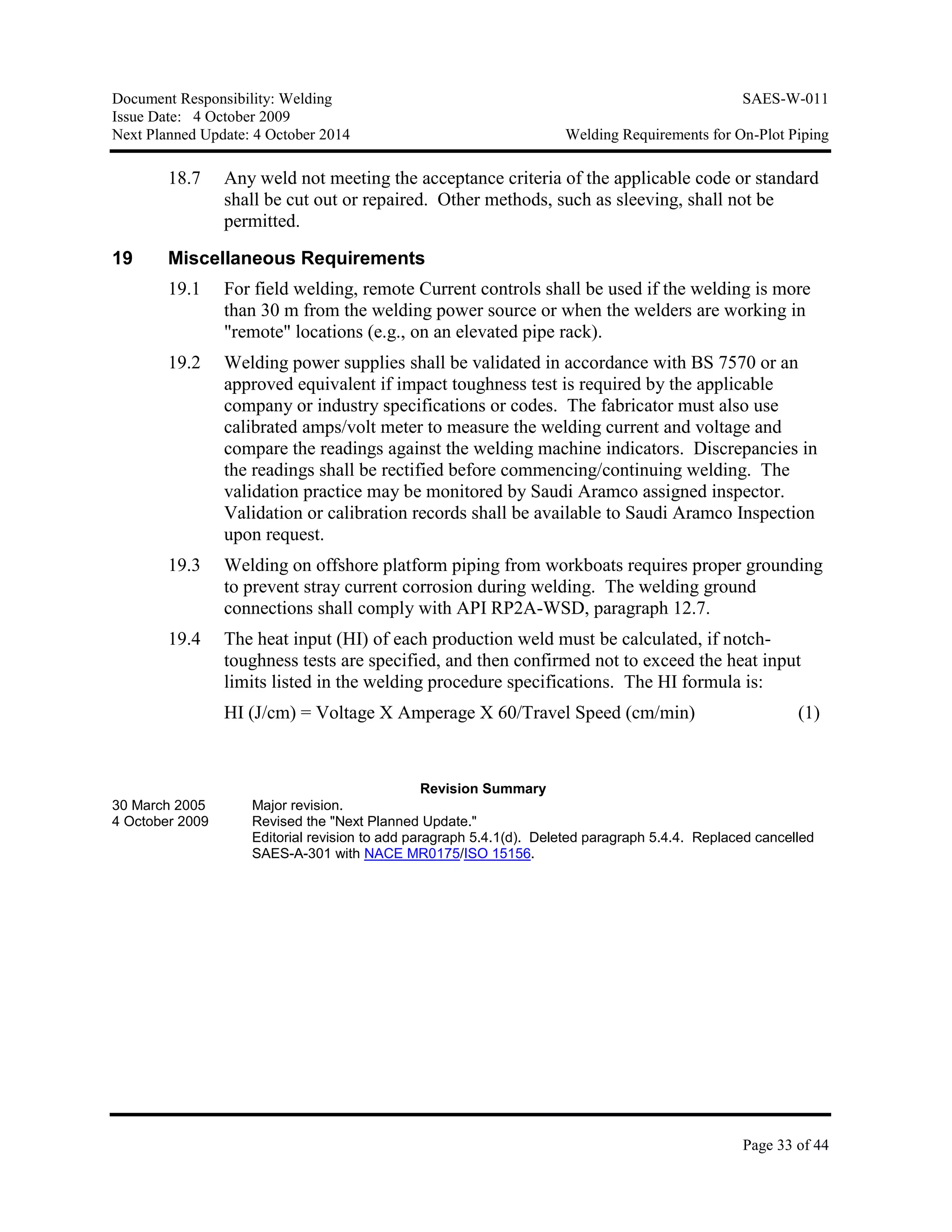 Document Responsibility: Welding SAES-W-011
Issue Date: 4 October 2009
Next Planned Update: 4 October 2014 Welding Requirements for On-Plot Piping
Page 33 of 44
18.7 Any weld not meeting the acceptance criteria of the applicable code or standard
shall be cut out or repaired. Other methods, such as sleeving, shall not be
permitted.
19 Miscellaneous Requirements
19.1 For field welding, remote Current controls shall be used if the welding is more
than 30 m from the welding power source or when the welders are working in
"remote" locations (e.g., on an elevated pipe rack).
19.2 Welding power supplies shall be validated in accordance with BS 7570 or an
approved equivalent if impact toughness test is required by the applicable
company or industry specifications or codes. The fabricator must also use
calibrated amps/volt meter to measure the welding current and voltage and
compare the readings against the welding machine indicators. Discrepancies in
the readings shall be rectified before commencing/continuing welding. The
validation practice may be monitored by Saudi Aramco assigned inspector.
Validation or calibration records shall be available to Saudi Aramco Inspection
upon request.
19.3 Welding on offshore platform piping from workboats requires proper grounding
to prevent stray current corrosion during welding. The welding ground
connections shall comply with API RP2A-WSD, paragraph 12.7.
19.4 The heat input (HI) of each production weld must be calculated, if notch-
toughness tests are specified, and then confirmed not to exceed the heat input
limits listed in the welding procedure specifications. The HI formula is:
HI (J/cm) = Voltage X Amperage X 60/Travel Speed (cm/min) (1)
Revision Summary
30 March 2005 Major revision.
4 October 2009 Revised the "Next Planned Update."
Editorial revision to add paragraph 5.4.1(d). Deleted paragraph 5.4.4. Replaced cancelled
SAES-A-301 with NACE MR0175/ISO 15156.
 