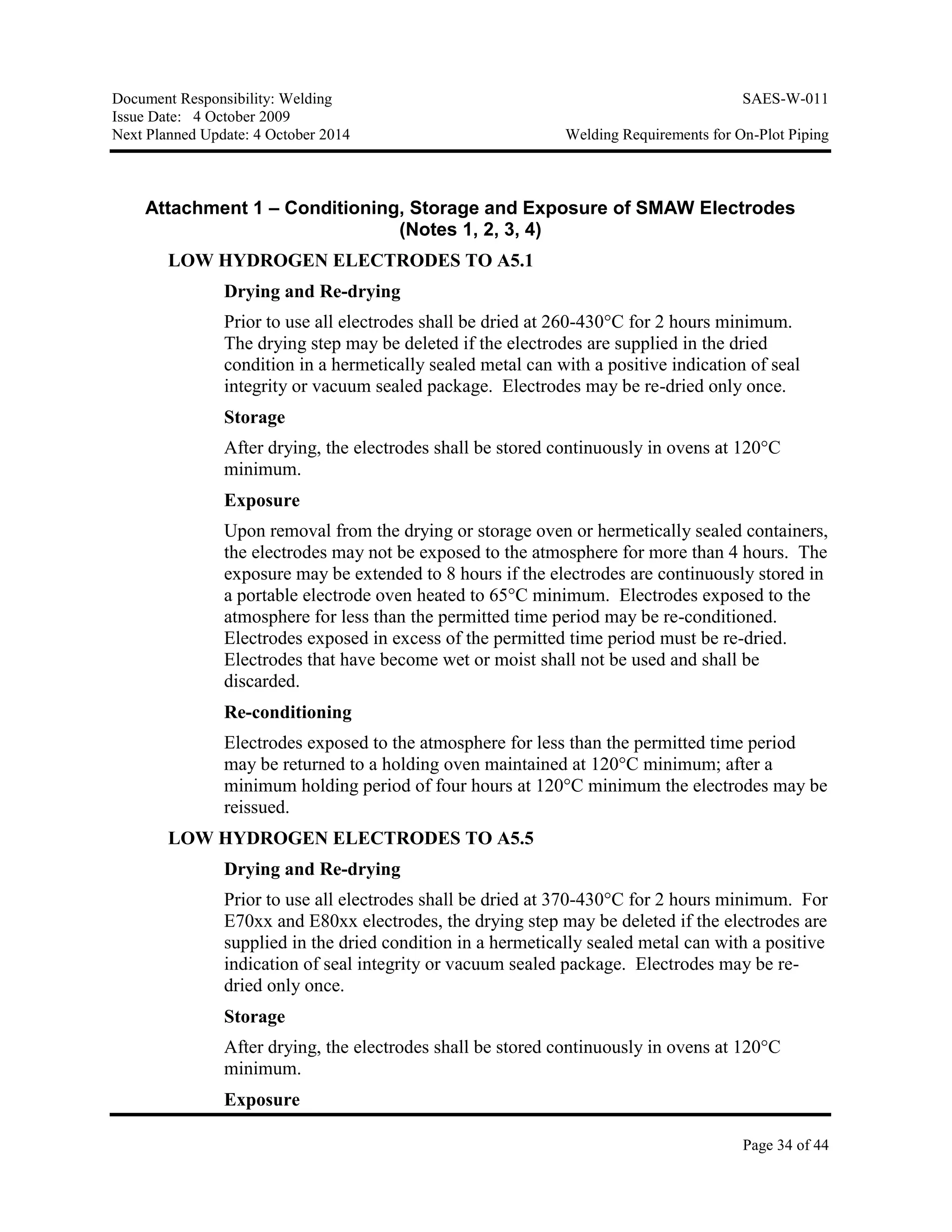 Document Responsibility: Welding SAES-W-011
Issue Date: 4 October 2009
Next Planned Update: 4 October 2014 Welding Requirements for On-Plot Piping
Page 34 of 44
Attachment 1 – Conditioning, Storage and Exposure of SMAW Electrodes
(Notes 1, 2, 3, 4)
LOW HYDROGEN ELECTRODES TO A5.1
Drying and Re-drying
Prior to use all electrodes shall be dried at 260-430°C for 2 hours minimum.
The drying step may be deleted if the electrodes are supplied in the dried
condition in a hermetically sealed metal can with a positive indication of seal
integrity or vacuum sealed package. Electrodes may be re-dried only once.
Storage
After drying, the electrodes shall be stored continuously in ovens at 120°C
minimum.
Exposure
Upon removal from the drying or storage oven or hermetically sealed containers,
the electrodes may not be exposed to the atmosphere for more than 4 hours. The
exposure may be extended to 8 hours if the electrodes are continuously stored in
a portable electrode oven heated to 65°C minimum. Electrodes exposed to the
atmosphere for less than the permitted time period may be re-conditioned.
Electrodes exposed in excess of the permitted time period must be re-dried.
Electrodes that have become wet or moist shall not be used and shall be
discarded.
Re-conditioning
Electrodes exposed to the atmosphere for less than the permitted time period
may be returned to a holding oven maintained at 120°C minimum; after a
minimum holding period of four hours at 120°C minimum the electrodes may be
reissued.
LOW HYDROGEN ELECTRODES TO A5.5
Drying and Re-drying
Prior to use all electrodes shall be dried at 370-430°C for 2 hours minimum. For
E70xx and E80xx electrodes, the drying step may be deleted if the electrodes are
supplied in the dried condition in a hermetically sealed metal can with a positive
indication of seal integrity or vacuum sealed package. Electrodes may be re-
dried only once.
Storage
After drying, the electrodes shall be stored continuously in ovens at 120°C
minimum.
Exposure
 