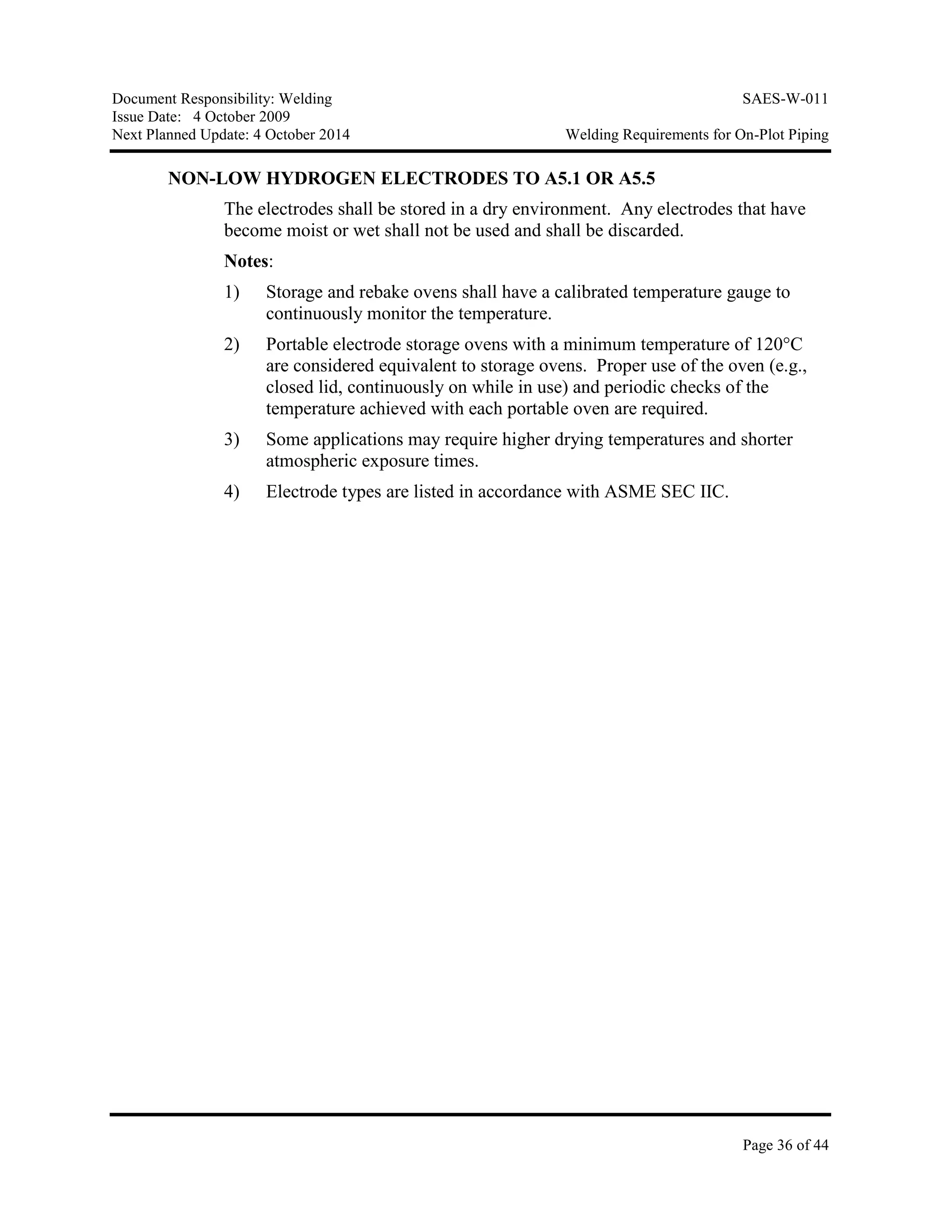 Document Responsibility: Welding SAES-W-011
Issue Date: 4 October 2009
Next Planned Update: 4 October 2014 Welding Requirements for On-Plot Piping
Page 36 of 44
NON-LOW HYDROGEN ELECTRODES TO A5.1 OR A5.5
The electrodes shall be stored in a dry environment. Any electrodes that have
become moist or wet shall not be used and shall be discarded.
Notes:
1) Storage and rebake ovens shall have a calibrated temperature gauge to
continuously monitor the temperature.
2) Portable electrode storage ovens with a minimum temperature of 120°C
are considered equivalent to storage ovens. Proper use of the oven (e.g.,
closed lid, continuously on while in use) and periodic checks of the
temperature achieved with each portable oven are required.
3) Some applications may require higher drying temperatures and shorter
atmospheric exposure times.
4) Electrode types are listed in accordance with ASME SEC IIC.
 