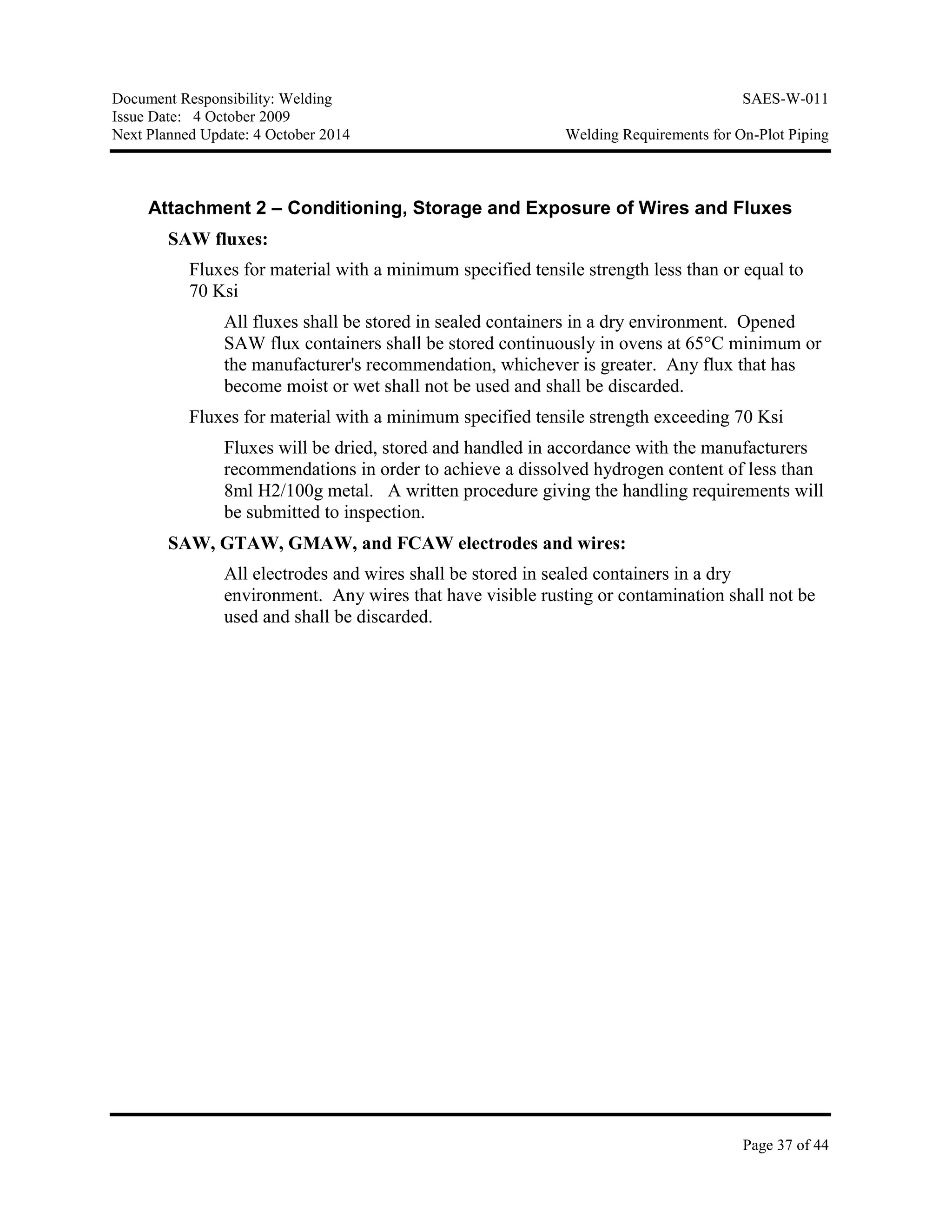 Document Responsibility: Welding SAES-W-011
Issue Date: 4 October 2009
Next Planned Update: 4 October 2014 Welding Requirements for On-Plot Piping
Page 37 of 44
Attachment 2 – Conditioning, Storage and Exposure of Wires and Fluxes
SAW fluxes:
Fluxes for material with a minimum specified tensile strength less than or equal to
70 Ksi
All fluxes shall be stored in sealed containers in a dry environment. Opened
SAW flux containers shall be stored continuously in ovens at 65°C minimum or
the manufacturer's recommendation, whichever is greater. Any flux that has
become moist or wet shall not be used and shall be discarded.
Fluxes for material with a minimum specified tensile strength exceeding 70 Ksi
Fluxes will be dried, stored and handled in accordance with the manufacturers
recommendations in order to achieve a dissolved hydrogen content of less than
8ml H2/100g metal. A written procedure giving the handling requirements will
be submitted to inspection.
SAW, GTAW, GMAW, and FCAW electrodes and wires:
All electrodes and wires shall be stored in sealed containers in a dry
environment. Any wires that have visible rusting or contamination shall not be
used and shall be discarded.
 