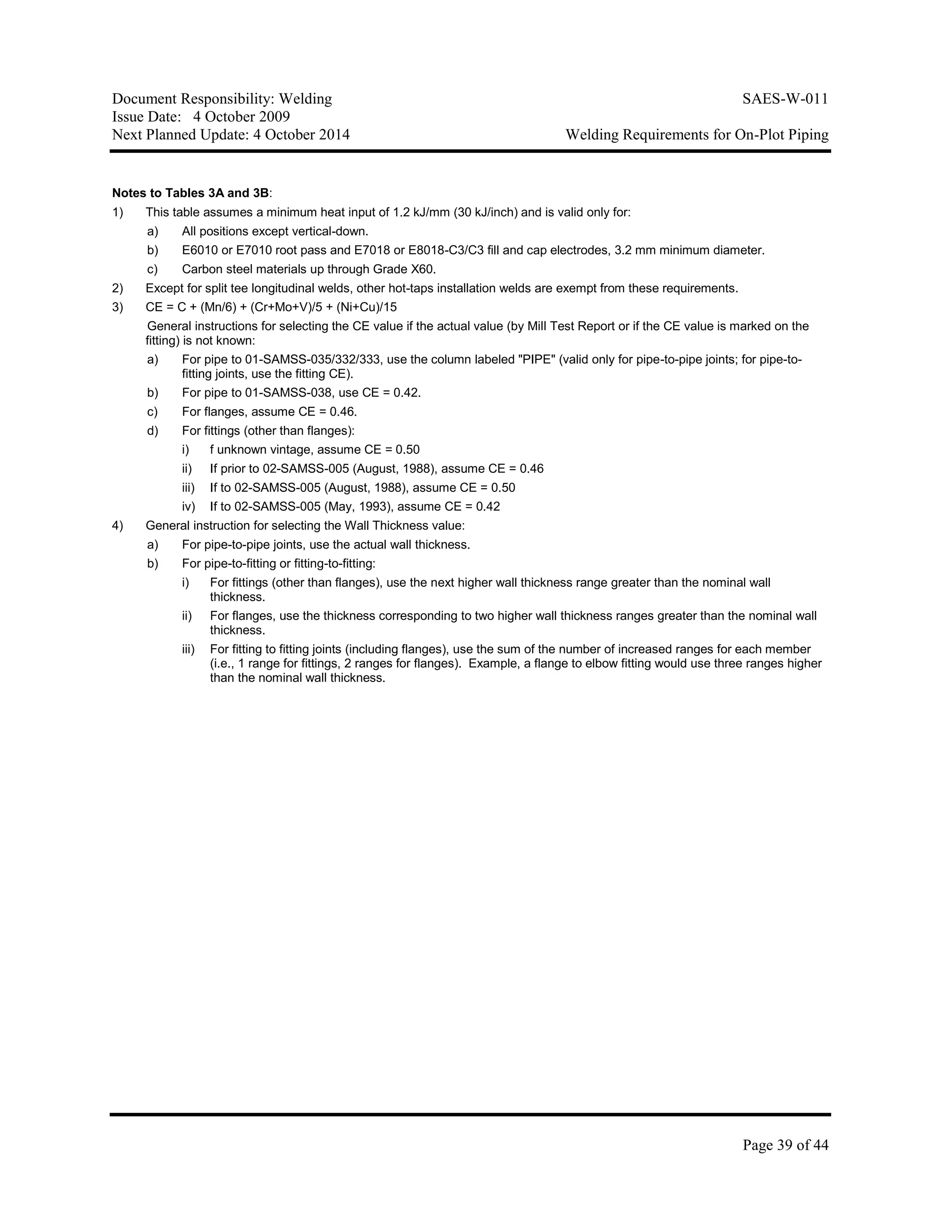 Document Responsibility: Welding SAES-W-011
Issue Date: 4 October 2009
Next Planned Update: 4 October 2014 Welding Requirements for On-Plot Piping
Page 39 of 44
Notes to Tables 3A and 3B:
1) This table assumes a minimum heat input of 1.2 kJ/mm (30 kJ/inch) and is valid only for:
a) All positions except vertical-down.
b) E6010 or E7010 root pass and E7018 or E8018-C3/C3 fill and cap electrodes, 3.2 mm minimum diameter.
c) Carbon steel materials up through Grade X60.
2) Except for split tee longitudinal welds, other hot-taps installation welds are exempt from these requirements.
3) CE = C + (Mn/6) + (Cr+Mo+V)/5 + (Ni+Cu)/15
General instructions for selecting the CE value if the actual value (by Mill Test Report or if the CE value is marked on the
fitting) is not known:
a) For pipe to 01-SAMSS-035/332/333, use the column labeled "PIPE" (valid only for pipe-to-pipe joints; for pipe-to-
fitting joints, use the fitting CE).
b) For pipe to 01-SAMSS-038, use CE = 0.42.
c) For flanges, assume CE = 0.46.
d) For fittings (other than flanges):
i) f unknown vintage, assume CE = 0.50
ii) If prior to 02-SAMSS-005 (August, 1988), assume CE = 0.46
iii) If to 02-SAMSS-005 (August, 1988), assume CE = 0.50
iv) If to 02-SAMSS-005 (May, 1993), assume CE = 0.42
4) General instruction for selecting the Wall Thickness value:
a) For pipe-to-pipe joints, use the actual wall thickness.
b) For pipe-to-fitting or fitting-to-fitting:
i) For fittings (other than flanges), use the next higher wall thickness range greater than the nominal wall
thickness.
ii) For flanges, use the thickness corresponding to two higher wall thickness ranges greater than the nominal wall
thickness.
iii) For fitting to fitting joints (including flanges), use the sum of the number of increased ranges for each member
(i.e., 1 range for fittings, 2 ranges for flanges). Example, a flange to elbow fitting would use three ranges higher
than the nominal wall thickness.
 