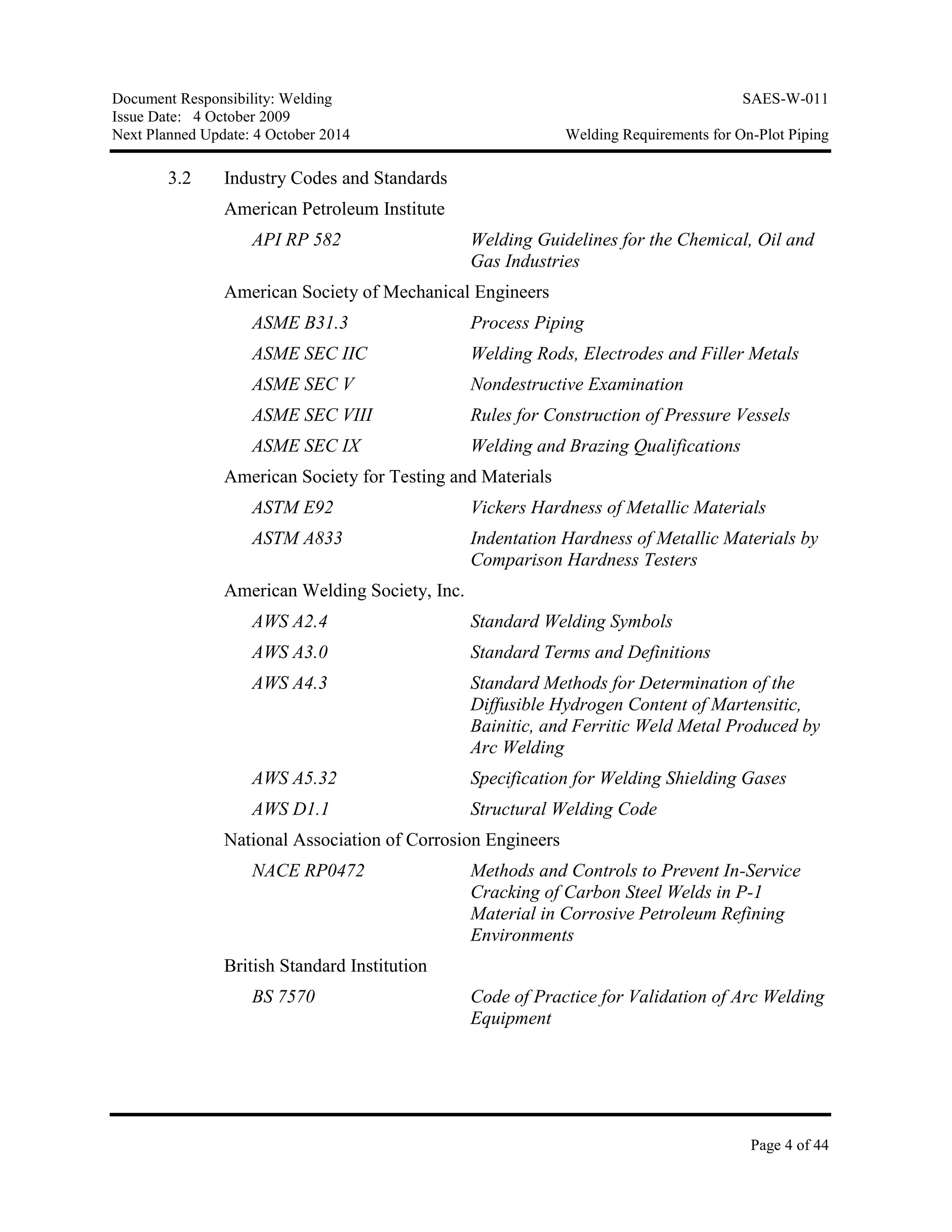 Document Responsibility: Welding SAES-W-011
Issue Date: 4 October 2009
Next Planned Update: 4 October 2014 Welding Requirements for On-Plot Piping
Page 4 of 44
3.2 Industry Codes and Standards
American Petroleum Institute
API RP 582 Welding Guidelines for the Chemical, Oil and
Gas Industries
American Society of Mechanical Engineers
ASME B31.3 Process Piping
ASME SEC IIC Welding Rods, Electrodes and Filler Metals
ASME SEC V Nondestructive Examination
ASME SEC VIII Rules for Construction of Pressure Vessels
ASME SEC IX Welding and Brazing Qualifications
American Society for Testing and Materials
ASTM E92 Vickers Hardness of Metallic Materials
ASTM A833 Indentation Hardness of Metallic Materials by
Comparison Hardness Testers
American Welding Society, Inc.
AWS A2.4 Standard Welding Symbols
AWS A3.0 Standard Terms and Definitions
AWS A4.3 Standard Methods for Determination of the
Diffusible Hydrogen Content of Martensitic,
Bainitic, and Ferritic Weld Metal Produced by
Arc Welding
AWS A5.32 Specification for Welding Shielding Gases
AWS D1.1 Structural Welding Code
National Association of Corrosion Engineers
NACE RP0472 Methods and Controls to Prevent In-Service
Cracking of Carbon Steel Welds in P-1
Material in Corrosive Petroleum Refining
Environments
British Standard Institution
BS 7570 Code of Practice for Validation of Arc Welding
Equipment
 