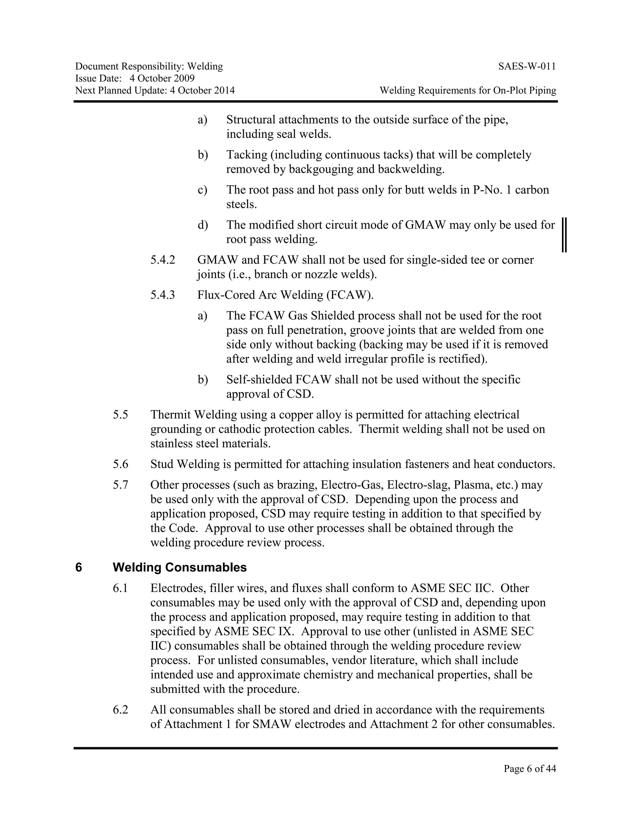 Document Responsibility: Welding SAES-W-011
Issue Date: 4 October 2009
Next Planned Update: 4 October 2014 Welding Requirements for On-Plot Piping
Page 6 of 44
a) Structural attachments to the outside surface of the pipe,
including seal welds.
b) Tacking (including continuous tacks) that will be completely
removed by backgouging and backwelding.
c) The root pass and hot pass only for butt welds in P-No. 1 carbon
steels.
d) The modified short circuit mode of GMAW may only be used for
root pass welding.
5.4.2 GMAW and FCAW shall not be used for single-sided tee or corner
joints (i.e., branch or nozzle welds).
5.4.3 Flux-Cored Arc Welding (FCAW).
a) The FCAW Gas Shielded process shall not be used for the root
pass on full penetration, groove joints that are welded from one
side only without backing (backing may be used if it is removed
after welding and weld irregular profile is rectified).
b) Self-shielded FCAW shall not be used without the specific
approval of CSD.
5.5 Thermit Welding using a copper alloy is permitted for attaching electrical
grounding or cathodic protection cables. Thermit welding shall not be used on
stainless steel materials.
5.6 Stud Welding is permitted for attaching insulation fasteners and heat conductors.
5.7 Other processes (such as brazing, Electro-Gas, Electro-slag, Plasma, etc.) may
be used only with the approval of CSD. Depending upon the process and
application proposed, CSD may require testing in addition to that specified by
the Code. Approval to use other processes shall be obtained through the
welding procedure review process.
6 Welding Consumables
6.1 Electrodes, filler wires, and fluxes shall conform to ASME SEC IIC. Other
consumables may be used only with the approval of CSD and, depending upon
the process and application proposed, may require testing in addition to that
specified by ASME SEC IX. Approval to use other (unlisted in ASME SEC
IIC) consumables shall be obtained through the welding procedure review
process. For unlisted consumables, vendor literature, which shall include
intended use and approximate chemistry and mechanical properties, shall be
submitted with the procedure.
6.2 All consumables shall be stored and dried in accordance with the requirements
of Attachment 1 for SMAW electrodes and Attachment 2 for other consumables.
 