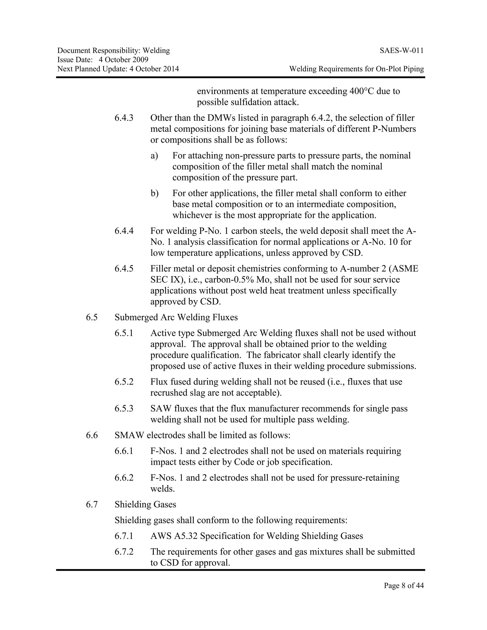 Document Responsibility: Welding SAES-W-011
Issue Date: 4 October 2009
Next Planned Update: 4 October 2014 Welding Requirements for On-Plot Piping
Page 8 of 44
environments at temperature exceeding 400°C due to
possible sulfidation attack.
6.4.3 Other than the DMWs listed in paragraph 6.4.2, the selection of filler
metal compositions for joining base materials of different P-Numbers
or compositions shall be as follows:
a) For attaching non-pressure parts to pressure parts, the nominal
composition of the filler metal shall match the nominal
composition of the pressure part.
b) For other applications, the filler metal shall conform to either
base metal composition or to an intermediate composition,
whichever is the most appropriate for the application.
6.4.4 For welding P-No. 1 carbon steels, the weld deposit shall meet the A-
No. 1 analysis classification for normal applications or A-No. 10 for
low temperature applications, unless approved by CSD.
6.4.5 Filler metal or deposit chemistries conforming to A-number 2 (ASME
SEC IX), i.e., carbon-0.5% Mo, shall not be used for sour service
applications without post weld heat treatment unless specifically
approved by CSD.
6.5 Submerged Arc Welding Fluxes
6.5.1 Active type Submerged Arc Welding fluxes shall not be used without
approval. The approval shall be obtained prior to the welding
procedure qualification. The fabricator shall clearly identify the
proposed use of active fluxes in their welding procedure submissions.
6.5.2 Flux fused during welding shall not be reused (i.e., fluxes that use
recrushed slag are not acceptable).
6.5.3 SAW fluxes that the flux manufacturer recommends for single pass
welding shall not be used for multiple pass welding.
6.6 SMAW electrodes shall be limited as follows:
6.6.1 F-Nos. 1 and 2 electrodes shall not be used on materials requiring
impact tests either by Code or job specification.
6.6.2 F-Nos. 1 and 2 electrodes shall not be used for pressure-retaining
welds.
6.7 Shielding Gases
Shielding gases shall conform to the following requirements:
6.7.1 AWS A5.32 Specification for Welding Shielding Gases
6.7.2 The requirements for other gases and gas mixtures shall be submitted
to CSD for approval.
 
