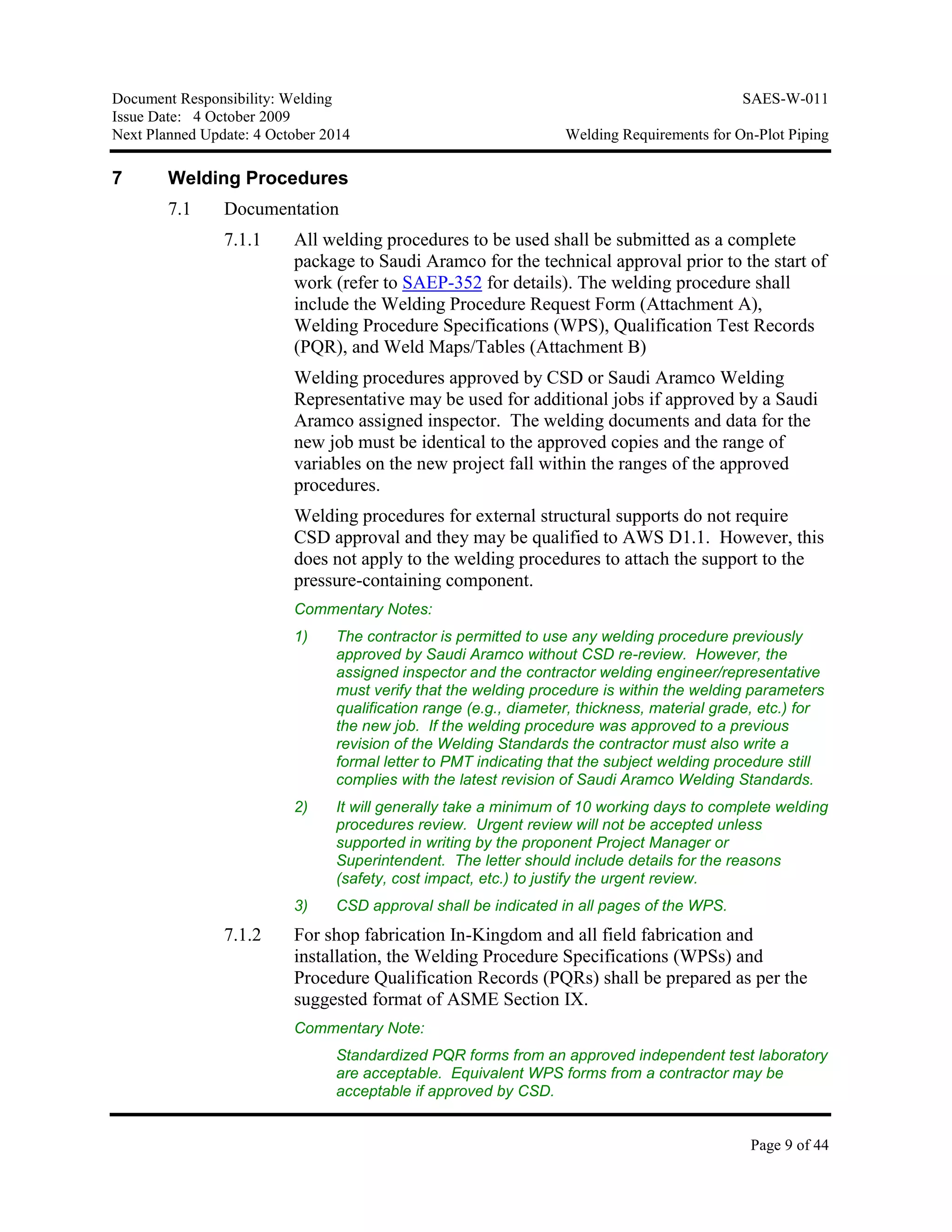 Document Responsibility: Welding SAES-W-011
Issue Date: 4 October 2009
Next Planned Update: 4 October 2014 Welding Requirements for On-Plot Piping
Page 9 of 44
7 Welding Procedures
7.1 Documentation
7.1.1 All welding procedures to be used shall be submitted as a complete
package to Saudi Aramco for the technical approval prior to the start of
work (refer to SAEP-352 for details). The welding procedure shall
include the Welding Procedure Request Form (Attachment A),
Welding Procedure Specifications (WPS), Qualification Test Records
(PQR), and Weld Maps/Tables (Attachment B)
Welding procedures approved by CSD or Saudi Aramco Welding
Representative may be used for additional jobs if approved by a Saudi
Aramco assigned inspector. The welding documents and data for the
new job must be identical to the approved copies and the range of
variables on the new project fall within the ranges of the approved
procedures.
Welding procedures for external structural supports do not require
CSD approval and they may be qualified to AWS D1.1. However, this
does not apply to the welding procedures to attach the support to the
pressure-containing component.
Commentary Notes:
1) The contractor is permitted to use any welding procedure previously
approved by Saudi Aramco without CSD re-review. However, the
assigned inspector and the contractor welding engineer/representative
must verify that the welding procedure is within the welding parameters
qualification range (e.g., diameter, thickness, material grade, etc.) for
the new job. If the welding procedure was approved to a previous
revision of the Welding Standards the contractor must also write a
formal letter to PMT indicating that the subject welding procedure still
complies with the latest revision of Saudi Aramco Welding Standards.
2) It will generally take a minimum of 10 working days to complete welding
procedures review. Urgent review will not be accepted unless
supported in writing by the proponent Project Manager or
Superintendent. The letter should include details for the reasons
(safety, cost impact, etc.) to justify the urgent review.
3) CSD approval shall be indicated in all pages of the WPS.
7.1.2 For shop fabrication In-Kingdom and all field fabrication and
installation, the Welding Procedure Specifications (WPSs) and
Procedure Qualification Records (PQRs) shall be prepared as per the
suggested format of ASME Section IX.
Commentary Note:
Standardized PQR forms from an approved independent test laboratory
are acceptable. Equivalent WPS forms from a contractor may be
acceptable if approved by CSD.
 