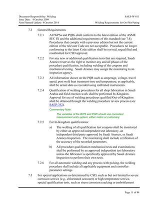 Document Responsibility: Welding SAES-W-011
Issue Date: 4 October 2009
Next Planned Update: 4 October 2014 Welding Requirements for On-Plot Piping
Page 11 of 44
7.2 General Requirements
7.2.1 All WPSs and PQRs shall conform to the latest edition of the ASME
SEC IX and the additional requirements of this standard (see 7.4).
Procedures that comply with a previous edition but not the current
edition of the relevant Code are not acceptable. Procedures no longer
conforming to the latest Code edition shall be revised, requalified and
resubmitted for CSD approval.
7.2.2 For any new or additional qualification tests that are required, Saudi
Aramco reserves the right to monitor any and all phases of the
procedure qualification, including welding of the coupons and
mechanical testing. Saudi Aramco may assign the monitoring to an
inspection agency.
7.2.3 All information shown on the PQR such as amperage, voltage, travel
speed, post weld heat treatment time and temperature, as applicable,
shall be actual data as recorded using calibrated instruments.
7.2.4 Qualification of welding procedures for all shop fabrication in Saudi
Arabia and field erection work shall be performed In-Kingdom.
Approval for use of welding procedures qualified Out-of-Kingdom
shall be obtained through the welding procedure review process (see
SAEP-352).
Commentary Note:
The variables of the WPS and PQR should use consistent
measurement units system, either metric or customary.
7.2.5 For In-Kingdom qualifications:
a) The welding of all qualification test coupons shall be monitored
by either an approved independent test laboratory, an
independent third party approved by Saudi Aramco, or Saudi
Aramco Inspection. The monitoring shall include verification of
the accuracy of the recorded parameters.
b) All procedure qualification mechanical tests and examinations
shall be performed by an approved independent test laboratory
unless the fabricator is specifically approved by Saudi Aramco
Inspection to perform their own tests.
7.2.6 For all automatic welding and any process with pulsing, the welding
procedure shall include all applicable equipment and controller
parameter settings.
7.3 For special applications as determined by CSD, such as but not limited to severe
corrosion service (e.g., chlorinated seawater) or high temperature service,
special qualification tests, such as stress corrosion cracking or embrittlement
 