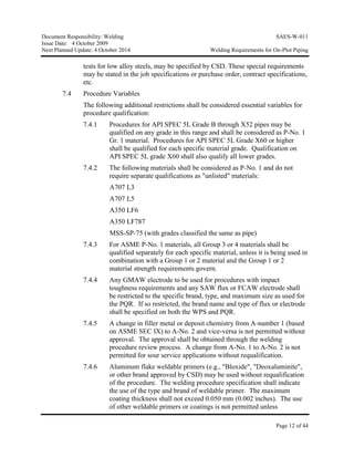 Document Responsibility: Welding SAES-W-011
Issue Date: 4 October 2009
Next Planned Update: 4 October 2014 Welding Requirements for On-Plot Piping
Page 12 of 44
tests for low alloy steels, may be specified by CSD. These special requirements
may be stated in the job specifications or purchase order, contract specifications,
etc.
7.4 Procedure Variables
The following additional restrictions shall be considered essential variables for
procedure qualification:
7.4.1 Procedures for API SPEC 5L Grade B through X52 pipes may be
qualified on any grade in this range and shall be considered as P-No. 1
Gr. 1 material. Procedures for API SPEC 5L Grade X60 or higher
shall be qualified for each specific material grade. Qualification on
API SPEC 5L grade X60 shall also qualify all lower grades.
7.4.2 The following materials shall be considered as P-No. 1 and do not
require separate qualifications as "unlisted" materials:
A707 L3
A707 L5
A350 LF6
A350 LF787
MSS-SP-75 (with grades classified the same as pipe)
7.4.3 For ASME P-No. 1 materials, all Group 3 or 4 materials shall be
qualified separately for each specific material, unless it is being used in
combination with a Group 1 or 2 material and the Group 1 or 2
material strength requirements govern.
7.4.4 Any GMAW electrode to be used for procedures with impact
toughness requirements and any SAW flux or FCAW electrode shall
be restricted to the specific brand, type, and maximum size as used for
the PQR. If so restricted, the brand name and type of flux or electrode
shall be specified on both the WPS and PQR.
7.4.5 A change in filler metal or deposit chemistry from A-number 1 (based
on ASME SEC IX) to A-No. 2 and vice-versa is not permitted without
approval. The approval shall be obtained through the welding
procedure review process. A change from A-No. 1 to A-No. 2 is not
permitted for sour service applications without requalification.
7.4.6 Aluminum flake weldable primers (e.g., "Bloxide", "Deoxaluminite",
or other brand approved by CSD) may be used without requalification
of the procedure. The welding procedure specification shall indicate
the use of the type and brand of weldable primer. The maximum
coating thickness shall not exceed 0.050 mm (0.002 inches). The use
of other weldable primers or coatings is not permitted unless
 