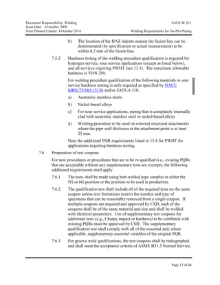 Document Responsibility: Welding SAES-W-011
Issue Date: 4 October 2009
Next Planned Update: 4 October 2014 Welding Requirements for On-Plot Piping
Page 15 of 44
b) The location of the HAZ indents nearest the fusion line can be
demonstrated (by specification or actual measurement) to be
within 0.2 mm of the fusion line.
7.5.2 Hardness testing of the welding procedure qualification is required for
hydrogen service, sour service applications (except as listed below),
and all services requiring PWHT (see 13.3). The maximum allowable
hardness is VHN 250.
For welding procedure qualification of the following materials in sour
service hardness testing is only required as specified by NACE
MR0175/ISO 15156 and/or SAES-A-310:
a) Austenitic stainless steels
b) Nickel-based alloys
c) For sour service applications, piping that is completely internally
clad with austenitic stainless steel or nickel-based alloys
d) Welding procedure to be used on external structural attachments
where the pipe wall thickness at the attachment point is at least
25 mm.
Note the additional PQR requirements listed in 13.8 for PWHT for
applications requiring hardness testing.
7.6 Preparation of test coupons
For new procedures or procedures that are to be re-qualified (i.e., existing PQRs
that are acceptable without any supplementary tests are exempt), the following
additional requirements shall apply:
7.6.1 The tests shall be made using butt-welded pipe samples in either the
5G or 6G position or the position to be used in production.
7.6.2 The qualification test shall include all of the required tests on the same
coupon unless size limitations restrict the number and type of
specimens that can be reasonably removed from a single coupon. If
multiple coupons are required and approved by CSD, each of the
coupons shall be of the same material and size and shall be welded
with identical parameters. Use of supplementary test coupons for
additional tests (e.g., Charpy impact or hardness) to be combined with
existing PQRs must be approved by CSD. The supplementary
qualification test shall comply with all of the essential and, where
applicable, supplementary essential variables of the original PQR.
7.6.3 For groove weld qualifications, the test coupons shall be radiographed
and shall meet the acceptance criteria of ASME B31.3 Normal Service.
 